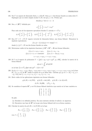 196                                                                                                                      PROBLEMAS

185. Sea V un espacio de dimensi´n ﬁnita, n, sobre C. Sean µ y ν dos formas lineales no nulas sobre V .
                                o
     Sup´ngase que no existe ning´n escalar k ∈ C, tal que µ = kν. Probar que:
         o                       u
                                                       dim(ker µ ∩ ker ν) = n − 2

186. Sea ω ∈ (IR2 )∗ deﬁnida por:
                                                                 x1
                                                        ω               = a1x1 + a2 x2
                                                                 x2
      Para cada uno de los siguientes operadores lineales T , calcular σ = T t ω:
                     x1                   x1                     x1                  −x2                    x1       x1 − x2
             1) T             =                 ,    2) T               =                    ,   3) T            =
                     x2                   0                      x2                   x1                    x2       x1 + x2

187. Sea f : V × V → C (V espacio vectorial de dimensi´n ﬁnita), una forma bilineal. Demostrar la
                                                          o
     siguiente equivalencia:
                                 f (x, y) = f1 (x)f2 (y) ⇐⇒ rangof = 1
      donde f1 , f2: V → C son dos formas lineales no nulas.
188. Determinar cu´les de las siguientes funciones fi : IR2 × IR2 → IR son formas bilineales:
                  a
                                          f1 (u, v) = u1 v2 + u2 v1 ,                f2 (u, v) = u2 − v2 ,
                                  f3 (u, v) = a, a = constante                       f4 (u, v) = −2u1 u2 + v1 v2
                                                    u = u1 e1 + u2 e2 , v = v1 e1 + v2 e2
189. Si V es el espacio de polinomios V =                        p(t) = p0 + p1 t + p2 t2 , pi ∈ IR , calcular la matriz de la
     forma bilineal
                                                                                1
                                                            g(p, q) =               p(t)q(t)dt
                                                                            0

      en la base 1, t, t2 ¿Qu´ vale g(t2 − 2, 2t + 4)?
                             e
190. Si g(u, v) = u1v1 − u1 v2 + 3u2 v1 − u2 v2 con u = u1 e1 + u2 e2 + u3 e3 , v = v1 e1 + v2 e2 + v3 e3 en la base
     B = {e1 , e2 , e3 } de IR3, hallar la matriz de g en dicha base. Calcular g(x, y) si x = 2e1 + e3 , y =
     −e2 + 2e3 con e1 = e1 + e2 + e3 , e2 = −e2, e3 = e1 − e3.
191. Decir cu´les de las aplicaciones siguientes son formas bilineales:
             a
                         g(A, B) = tr(At B),                g(A, B) = det(AB),               g(A, B) = (tr A)(tr B)
                                                     A, B ∈ M3 (IR),                 (At )ij = Aji
192. Se considera el espacio IR4 y en ´l la forma bilineal sim´trica cuya matriz en la base can´nica es:
                                      e                       e                                o
                                                              
                                                 0 1 0 1
                                                1 0 1 0 
                                                              
                                                0 1 0 1 
                                                 1 0 1 0
      Se pide:
      (a) Estudiar si es deﬁnida positiva. En caso contrario calcular el radical y la signatura.
      (b) Encontrar una base de IR4 en la que esta forma bilineal est´ en su forma can´nica.
                                                                     e                o
193. Calcular la matriz de g(A, B) = tr(At JB) en la base
                              1       0                      0    1                          0 0                     0   0
                 E11 =                     ,   E12 =                    ,           E21 =               ,    E22 =           ,
                              0       0                      0    0                          1 0                     0   1

                    0     1
      con J =                     .
                    −1    0
 