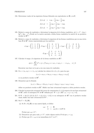 PROBLEMAS                                                                                                 197

194. Determinar cuales de las siguientes formas bilineales son equivalentes en IR y en C:
                                                                 1       1
                                           f1 (x, y)   = x1 y1 − x1 y3 − x3 y1
                                                                 2       2
                                                         1         1
                                           f2 (x, y)   =   x1 y2 + x2 y1 − x3 y3
                                                         2         2
                                                         1         1
                                           f3 (x, y)   =   x1 y2 + x2 y1 + x3 y3
                                                         2         2

195. Reducir a suma de cuadrados y determinar la signatura de la forma cuadr´tica: q(v) = x2 − 4xy +
                                                                              a
     6y 2 + 2yz − z 2 ¿Puede ser la matriz asociada a dicha forma cuadr´tica la matriz de un producto
                                                                       a
     escalar en IR3 ?
196. Reducir a suma de cuadrados y determinar la signatura de las formas cuadr´ticas que en una cierta
                                                                              a
     base B de IR3 vienen representadas por las matrices:
                                                                                     
                        1 1 2                   1 0       0                 1 −2 0
             a) qB =  1 3 3  , b) qB =  0 −1 2  , c) qB =  −2 2                   3 ,
                        2 3 5                   0 2 −4                      0     3 −1
                                                                
                                                   2 −1 0
                                       d) qB =  −1 2 −1 
                                                   0 −1 −2

197. Calcular el rango y la signatura de la forma cuadr´tica en IRn :
                                                       a
                                 n
                       q(u) =         (i2 + ij + j 2 )ui uj , u = u1 e1 + u2 e2 + · · · + un en ,   n≥3
                                i,j=1

     Encontrar una base en la que q sea una suma de cuadrados.
198. Si u = (u1 , u2 ), v = (v1 , v2 ) calcular los valores de a, b, c, d, e para los que:
                                                                                       2
                                     (u, v) = au1 v1 + bu1 v2 + cu2 v1 + du2 v2 + eu1 v2

     es un producto escalar en IR2 .
199. Demostrar que la f´rmula
                       o

                          (u, v) = 10u1 v1 + 3(u1 v2 + u2 v1) + 2u2 v2 + u2 v3 + u3 v2 + u3 v3

     deﬁne un producto escalar en IR3 . Hallar una base ortonormal respecto a dicho producto escalar.
200. Calcular la proyecci´n ortogonal del vector de componentes (1, 1, 0) respecto de una base ortonormal
                          o
     de IR3 , sobre el subespacio W de IR3 deﬁnido por: W = {x ∈ IR3 | x1 + x2 + x3 = 0}.
201. Si W = lin {(1, 3, 0, 2), (3, 7, −1, 2), (2, 4, −1, 0)} es un subespacio de IR4 con el producto escalar
     usual, hallar una base ortonormal de W ⊥ .
202. Sea V = Mn (IR).
       (a) Si B ∈ Mn (IR) es una matriz ﬁjada, se deﬁne:

                                                ωB :    V    → IR
                                                        A    → ωB (A) = tr(B t A)

           Probar que ωB ∈ V ∗ .
      (b) Demostrar que para cada ω ∈ V ∗ , existe alguna matriz B tal que ω = ωB .
       (c) Probar que B → ωB es un isomorﬁsmo de V en V ∗ .
 