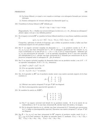 PROBLEMAS                                                                                             199

      (d) La forma bilineal ϕ es igual a cero cuando se restringe a un subespacio formado por vectores
          is´tropos.
            o
      (e) Existen subespacios de vectores is´tropos con dimensi´n igual a q.
                                            o                  o

210. Consid´rese la forma bilineal en IR3 deﬁnida por
           e

                                        φ(x, y) = x3y1 + x2 y2 + x1 y3 + ax3 y3 .

     Diagonalizarla. Si a = 3 hallar sus vectores is´tropos (es decir φ(x, x) = 0). ¿Forman un subespacio?
                                                    o
     ¿Existe alg´n a tal que φ sea deﬁnida positiva?
                u

211. En el espacio vectorial IR3 se considera la forma bilineal sim´trica φ cuya forma cuadr´tica asociada
                                                                      e                     a
     es
                          qφ (x1 , x2 , x3 ) = 3x2 − 4x1 x2 − 6x1 x3 + 3x2 + 4x2 x3 + 4x2
                                                 1                       2              3

     Comprobar, aplicando el m´todo de Lagrange, que φ deﬁne un producto escalar y hallar una base
                                e
     ortonormal respecto de este producto escalar.

212. Sea V un espacio vectorial complejo de dimensi´n 4, ( , ) un producto escalar en V , B =
                                                        o
     {u1 , u2 , u3 , u4 } una base ortonormal de V y W el subespacio generado por los vectores w1 , w2
     cuyas coordenadas en la base B son (1 − i, 0, 1 + i, 0), (1, 0, 0, 1) respectivamente. Sabiendo que
     w1 , w2 son autovectores de autovalor −1 de un operador autoadjunto A en V cuyo otro autovalor
     (de multiplicidad 2) es 1, calcular una base ortonormal de V formada por autovectores de A y el
     proyector ortogonal sobre el subespacio W . ¿Es A unitario?

213. Sea V un espacio vectorial complejo de dimensi´n ﬁnita con un producto escalar y sea A: V → V
                                                   o
     un operador autoadjunto. Si R = A + i1V , demostrar:
                 2          2
      (a)   Ru       = Au       + u 2 , ∀u ∈ V.
      (b) R es un operador inversible.
      (c) (A − i1V )(A + i1V )−1 es unitario.

214. Sea A el operador en IR3 con el producto escalar usual, cuya matriz asociada respecto de la base
     can´nica es
        o                                                     
                                                  2    2 −1
                                        A =  2 −1           2 
                                                −1     2     2

      (a) Obtener una matriz ortogonal P tal que P t AP sea diagonal.
      (b) Dar la descomposici´n espectral del operador A.
                             o

215. Se considera la matriz en M(IR4 ):
                                                                      
                                                 −1         0   0   −1
                                                0          1   3    0 
                                             A=
                                                0
                                                                       .
                                                            3   1    0 
                                                 −1         0   0   −1

      (a) Sea V un espacio vectorial real dotado de un producto escalar. Si A es la matriz de un
          endomorﬁsmo f de V en una base ortonormal B, calcular bases del n´cleo y la imagen.
                                                                           u
      (b) En la situaci´n descrita en a), calcular una base ortonormal de V formada por autovectores
                        o
          de f , y hallar su descomposici´n espectral. Encontrar una matriz ortogonal P , tal que P t AP
                                         o
          sea diagonal.

216. Sea B = {u1 , u2 , u3 } una base ortonormal de IR3 respecto al producto escalar usual ((x, y) =
       3
       i=1 xi yi en la base can´nica). Se deﬁne un operador lineal, T , mediante: T (u1 ) = 5u1 + 2u2 +
                               o
     4u3 , T (u2 ) = 2u1 + 8u2 − 2u3 , T (u3 ) = 4u1 − 2u2 + 5u3 .
 
