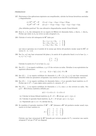 PROBLEMAS                                                                                              201

227. Determinar si las aplicaciones siguientes son sesquilineales, calcular las formas herm´
                                                                                           ıticas asociadas
     y diagonalizarlas:

                a) f:C2 × C2 → C        f (x, y) = x1y1 − i¯2 y1 + i¯1y2 + 2¯2 y2
                                                   ¯       x        x       x
                b) g:C3 × C3 → C        g(x, y) = −i¯1 y2 + i¯2 y1 − x3 y1 − x1 y3 + x2 y3 + x3y2
                                                     x        x       ¯      ¯       ¯       ¯

     ¿Son deﬁnidas positivas? En caso aﬁrmativo diagonalizarlas usando Gram-Schmidt.

228. Sean L1 y L2 dos subespacios de un espacio de Hilbert de dimensi´n ﬁnita, y dim L1 < dim L2 .
                                                                     o
     Probar que existe en L2 un vector no nulo ortogonal a L1 .

229. Calcular el vector del subespacio de IR4 dado por:
                                                                       
                                         2x1 + x2 + x3 + 3x4     =   0 
                                         3x1 + 2x2 + 2x3 + x4    =   0
                                                                       
                                         x1 + 2x2 + 2x3 − 9x4    =   0

     que m´s se aproxima (en el sentido de la norma que deriva del producto escalar usual de IR4 ) al
           a
     vector (7, −4, −1, 2).

230. Sea {u1 , u2 } una base ortonormal del plano y la matriz de la aplicaci´n lineal φ en la base {v1 =
                                                                            o
     u1 , v2 = u1 + u2 }:
                                                   1    2
                                                   1 −1

     Calcular la matriz de φt en la base {v1 , v2 }.

231. Sea (E, ( , )) un espacio euclidiano, x, y ∈ E dos vectores no nulos. Estudiar si son equivalentes las
     siguientes aﬁrmaciones:
                                    a) x ⊥ y, b) x + λy ≥ x , ∀λ ∈ IR

232. Sea (E, ( , )) un espacio euclidiano de dimensi´n 4, y B = {e1 , e2 , e3 , e4 } una base ortonormal.
                                                     o
     Describir todos los operadores ortogonales cuya matriz en la base B es cuasitriangular superior.

233. Sea (E, ( , )) un espacio euclidiano de dimensi´n ﬁnita y A un operador lineal sim´trico en E.
                                                    o                                  e
     Probar que si Ak = I para alg´n entero positivo k, entonces A2 = I.
                                   u

234. Sea (E, ( , )) un espacio euclidiano de dimensi´n n ≥ 2 y sean v, w dos vectores no nulos. Sea
                                                    o
     q: E → IR la forma cuadr´tica deﬁnida por:
                              a

                                        q(x) = (v, w)(x, x) − (v, x)(w, x)

      (a) Calcular la forma bilineal sim´trica fq : E × E → IR tal que: q(x) = fq (x, x)
                                        e
      (b) Calcular el operador lineal sim´trico Aq : E → E tal que: q(x) = (x, Aq x).
                                         e
      (c) Suponiendo que (v, w) = 0, calcular ker Aq .

235. Se considera el operador sim´trico T : IR4 → IR4 (dotamos a IR4 del producto escalar usual) cuya
                                  e
     matriz en la base can´nica es:
                          o                                     
                                                1    1    1   1
                                               1    1 −1 −1 
                                        A=    1 −1
                                                                 
                                                          1 −1 
                                                1 −1 −1       1

     Calcular una base ortonormal de IR4 formada por vectores propios de T y encontrar una matriz
     ortogonal P tal que P t AP sea diagonal.
 