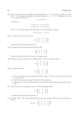 202                                                                                       PROBLEMAS

236. Sea E un espacio vectorial complejo de dimensi´n ﬁnita n y ( , ) un producto escalar en E. Sea
                                                   o
     A: E → E un operador autoadjunto con valores propios λ1 ≥ . . . ≥ λn . Consid´rese un vector
                                                                                     e
     x ∈ E unitario. Probar que:
                                           λn ≤ (x, Ax) ≤ λ1
      y deducir que:

                                        (x, Ax) = λ1     ⇐⇒ Ax = λ1 x
                                        (x, Ax) = λn    ⇐⇒ Ax = λn x

      Si T : E → E es un operador lineal, probar que T + T es autoadjunto y positivo:

                                            (x, T + T x) ≥ 0,   ∀x ∈ E

237. Se considera la matriz real sim´trica:
                                    e
                                                                  
                                                  −2       −2   −4
                                            A =  −2        1   −2 
                                                  −4       −2   −2
      Calcular la descomposici´n espectral de A.
                              o
238. La siguiente matriz representa una rotaci´n en IR3:
                                              o
                                                          
                                                   8 1 −4
                                            1
                                                 −4 4 −7 
                                            9
                                                   1 8   4
      Calcular la direcci´n del eje de rotaci´n y el ´ngulo de giro.
                         o                   o       a
239. Calcular una matriz ortogonal P ∈ M3(IR), tal que P t AP sea diagonal, siendo:
                                                             
                                                   6 −2 2
                                        A =  −2        5 0 
                                                   2    0 7

240. Se considera la matriz:                                      
                                                  5  2           2
                                              A= 2  2          −4 
                                                  2 −4           2

      (a) Si A es la matriz de un operador lineal en IR3 respecto a una base ortonormal, ¿de qu´ tipo
                                                                                               e
          es ese operador?
      (b) Calcular una matriz ortogonal P tal que P t AP sea diagonal.
       (c) Descomponer A como combinaci´n lineal de proyectores ortogonales (descomposici´n espec-
                                       o                                                 o
           tral).
241. Calcular una matriz ortogonal P tal que P t AP sea diagonal, donde:
                                                             
                                                  1    2    2
                                          A= 2        1 −2 
                                                  2 −2      1
      y calcular la descomposici´n espectral de A.
                                o
242. Sea f : IR3 × IR3 → IR, la forma bilineal sim´trica cuyas ecuaciones referidas a la base can´nica de
                                                  e                                              o
     IR3 son:                                                       
                                                        1 −1      0
                                      f(x, y) = xt  −1      2 −1  y
                                                        0 −1      2
 