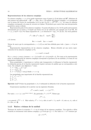 14                                                               TEMA 1. ESTRUCTURAS ALGEBRAICAS

Representaciones de los n´ meros complejos
                         u
Un n´ mero complejo z = a + ib se puede representar como el punto (a, b) del plano real IR2 , deﬁnimos de
     u
esta manera una aplicaci´n C → IR2, z → (Re z, Im z). El m´dulo √ n´mero complejo z se corresponde
                          o                                 o     del u
con la norma del vector de coordenadas (a, b) ya que (a, b) = a2 + b2 = |z|. La suma de n´meros    u
complejos corresponde a la suma de vectores en el plano. El producto por contra tiene una interpretaci´n
                                                                                                       o
geom´trica menos evidente.
     e
    Representaci´n polar de los n´meros complejos. Un punto del plano (a, b) = (0, 0) queda un´
                 o               u                                                             ıvocamente
determinado por su norma y el ´ngulo que forma con un eje arbitrario, por ejemplo con el eje OX. As´
                                  a                                                                      ı
r = |z|, y tan θ = b/a; θ se llama argumento de z y se denotar´ θ = arg z, θ ∈ [0, 2π). En otras palabras
                                                              a

                                                                            Im z
                                   r2 = (Re z)2 + (Im z)2 ,      tan θ =         ,
                                                                            Re z
y la inversa
                                        Re z = r cos θ,   Im z = r sen θ.
N´tese de nuevo que la correspondencia z → (r, θ) no est´ bien deﬁnida para todo z (para z = 0 no lo
  o                                                     a
est´).
   a
    Representaci´n trigonom´trica de los n´meros complejos. Hemos obtenido as´ una nueva repre-
                 o          e             u                                      ı
sentaci´n de los n´meros complejos (= 0),
       o           u

                                             z = r cos θ + ir sen θ.

Si w = s cos φ + is sen φ, tenemos z · w = (rs) cos(θ + φ) + i(rs) sen(θ + φ). Por tanto en la representaci´n
                                                                                                           o
polar, la multiplicaci´n de n´meros complejos corresponde al producto de sus m´dulos y la suma de sus
                        o       u                                                    o
argumentos (m´dulo 2π).
                  o
    Estas propiedades y expresiones se vuelven m´s transparentes si utilizamos la funci´n exponencial.
                                                     a                                       o
La deﬁnici´n precisa de la funci´n exponencial requiere nociones de an´lisis que no corresponden a este
            o                       o                                       a
curso. En cualquier caso deﬁnimos ez como:
                             z n
    1. ez = limn→∞ 1 + n .
                ∞     n
    2. ez = n=0 z .  n!
         z = ex (cos y + i sen y) donde z = x + iy.
    3. e
     Las propiedades mas importantes de la funci´n exponencial son:
                                                o
     1. ez · ew = ez+w .
     2. e0 = 1.
     3. ez = ez .
               ¯


Ejercicio 1.4.7 Probar las propiedades 1, 2 y 3 utilizando la deﬁnici´n 3 de la funci´n exponencial.
                                                                     o               o

     Consecuencia inmediata de lo anterior son las siguientes f´rmulas:
                                                               o

                                     eiθ = cos θ + i sen θ,     z = |z|ei arg z .

Por tanto z · w = |z| · |w|ei(arg z+arg w) . En particular z n = rn einθ . N´tese que
                                                                            o

                                                    e2πi = 1,

y en general, e2πin = 1. M´s todav´ eiθ = 1 si y s´lo si cos θ = 1 y sen θ = 0, esto es, si y s´lo si
                          a       ıa,             o                                            o
θ = 2πn, n ∈ ZZ.

1.4.5     Ra´
            ıces n-´simas de la unidad
                   e
Tratemos de resolver la ecuaci´n z n = 1 en el cuerpo de los n´meros complejos. Una soluci´n a dicha
                              o                               u                            o
ecuaci´n es ciertamente todo n´mero complejo z0 = 0 tal que z0 = 1. Por tanto si z = reθ tenemos que
      o                       u                               n


                                                  z0 = rn einθ ,
                                                   n
 