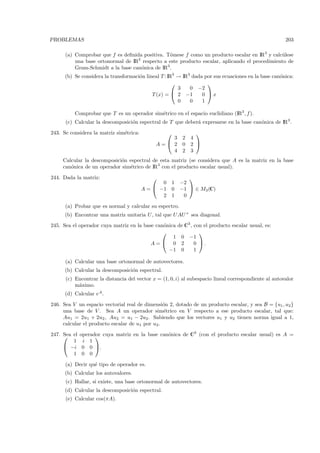PROBLEMAS                                                                                              203

      (a) Comprobar que f es deﬁnida positiva. T´mese f como un producto escalar en IR3 y calc´ lese
                                                 o                                             u
          una base ortonormal de IR3 respecto a este producto escalar, aplicando el procedimiento de
          Gram-Schmidt a la base can´nica de IR3 .
                                    o
      (b) Se considera la transformaci´n lineal T : IR3 → IR3 dada por sus ecuaciones en la base can´nica:
                                      o                                                             o
                                                                   
                                                        3    0 −2
                                            T (x) =  2 −1        0 x
                                                        0    0    1

          Comprobar que T es un operador sim´trico en el espacio euclidiano (IR3 , f ).
                                            e
      (c) Calcular la descomposici´n espectral de T que deber´ expresarse en la base can´nica de IR3 .
                                  o                          a                          o

243. Se considera la matriz sim´trica:
                               e                               
                                                  3       2   4
                                              A= 2       0   2 
                                                  4       2   3
     Calcular la descomposici´n espectral de esta matriz (se considera que A es la matriz en la base
                             o
     can´nica de un operador sim´trico de IR3 con el producto escalar usual).
        o                       e

244. Dada la matriz:                                       
                                                0 1      −2
                                         A =  −1 0      −1  ∈ M3 (C)
                                                2 1       0

      (a) Probar que es normal y calcular su espectro.
      (b) Encontrar una matriz unitaria U , tal que U AU + sea diagonal.
245. Sea el operador cuya matriz en la base can´nica de C3 , con el producto escalar usual, es:
                                               o
                                                              
                                                   1 0 −1
                                          A= 0 2            0 .
                                                 −1 0        1

      (a) Calcular una base ortonormal de autovectores.
      (b) Calcular la descomposici´n espectral.
                                  o
      (c) Encontrar la distancia del vector x = (1, 0, i) al subespacio lineal correspondiente al autovalor
          m´ximo.
           a
      (d) Calcular eA .

246. Sea V un espacio vectorial real de dimensi´n 2, dotado de un producto escalar, y sea B = {u1 , u2 }
                                                 o
     una base de V . Sea A un operador sim´trico en V respecto a ese producto escalar, tal que:
                                                 e
     Au1 = 2u1 + 2u2 , Au2 = u1 − 2u2. Sabiendo que los vectores u1 y u2 tienen norma igual a 1,
     calcular el producto escalar de u1 por u2 .

247.  el
     Sea     operador cuya matriz en la base can´nica de C3 (con el producto escalar usual) es A =
                                               o
         1    i 1
      −i     0 0 .
         1    0 0

      (a) Decir qu´ tipo de operador es.
                  e
      (b) Calcular los autovalores.
      (c) Hallar, si existe, una base ortonormal de autovectores.
      (d) Calcular la descomposici´n espectral.
                                  o
      (e) Calcular cos(πA).
 