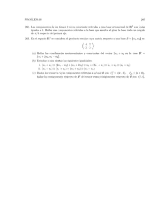 PROBLEMAS                                                                                            205

260. Las componentes de un tensor 3 veces covariante referidas a una base ortonormal de IR3 son todas
     iguales a 1. Hallar sus componentes referidas a la base que resulta al girar la base dada un ´ngulo
                                                                                                  a
     de π/4 respecto del primer eje.

261. En el espacio IR2 se considera el producto escalar cuya matriz respecto a una base B = {u1, u2 } es:

                                                     4 2
                                                     2 2

      (a) Hallar las coordenadas contravariantes y covariantes del vector 2u1 + u2 en la base B =
          {u1 + 2u2 , u1 − u2 }.
      (b) Estudiar si son ciertas las siguientes igualdades:
            i. (u1 + u2 ) ⊗ (2u1 − u2 ) + (u1 + 2u2 ) ⊗ u2 = (2u1 + u2 ) ⊗ u1 + u2 ⊗ (u1 + u2)
           ii. (u1 − u2 ) ⊗ (u1 + u2 ) = (u1 + u2 ) ⊗ (u1 − u2 )
                                                                           ij
      (c) Dados los tensores cuyas componentes referidas a la base B son: rk = i(2−k), si = (i+1)j,
                                                                                        jk
                                                                                                ij
          hallar las componentes respecto de B del tensor cuyas componentes respecto de B son: rk sk .
                                                                                                   il
 