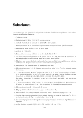 Soluciones

Las soluciones que aqu´ aparecen son simplemente resultados num´ricos de los problemas o bien indica-
                      ı                                        e
ciones escuetas de como resolverlos.

  1. Todas son ciertas.
  2. La inclusi´n f(A ∩ B) ⊂ f (A) ∩ f (B) es siempre cierta.
               o
  3. 1) S´ 2) No; 3) S´ 4) S´ 5) No; 6) S´ 7) S´ 8) No; 9) No; 10) No.
         ı;           ı;    ı;           ı;    ı;
  4. La imagen inversa de un subconjunto se puede deﬁnir aunque no exista la aplicaci´n inversa.
                                                                                     o
  5. La aplicaci´n α que veriﬁca α ◦ h = 1X , no es unica.
                o                                   ´
  6. a) S´ b) S´ c) S´ d) S´
         ı;    ı;    ı;    ı.
  7. La condici´n necesaria y suﬁciente es: a) E = A ∪ B. b) A ∩ B = ∅
               o
  8. No es una relaci´n de equivalencia en E, pero s´ lo es en E − {O}. Las clases de equivalencia en
                     o                               ı
     este segundo caso son las rectas que pasan por el origen (sin el origen).
  9. El primer caso es una relaci´n de equivalencia. Las clases son hip´rbolas equil´teras con as´
                                 o                                     e            a            ıntotas
     en los ejes. En el segundo caso no se trata de una relaci´n de equivalencia.
                                                              o
 10. La aplicaci´n f es constante sobre los elementos de una clase.
                o
 11. El elemento neutro es (1, 0). El elemento inverso de (a, x) es (a−1 , −xa−1 ). B es subgrupo conmu-
     tativo de A.
 12. A4 tiene 12 elementos. El unico subgrupo de orden 12 es A4 . Solo hay un subgrupo de orden 4
                                  ´
     (e es el elemento neutro): {e, (12)(34), (13)(24), (14)(23)}. De orden 3 hay los siguientes (que son
     isomorfos): {e, (123), (132)}, {e, (124), (142)}, {e, (134), (143)}, {e, (234), (243)}.
     De orden 2 (isomorfos): {e, (12)(34)}, {e, (13)(24)}, {e, (14)(23)}. De orden 1 solo hay un sub-
     grupo: {e}
 13. f es un homomorﬁsmo: an+m = an am . El n´cleo de f son los m´ltiplos de 5. La imagen es el
                                                  u                  u
     grupo G5. El grupo cociente, Z ker f est´ formado por los n´meros congruentes m´dulo 5.
                                  Z/         a                  u                   o
 14. El elemento neutro es f0 y el inverso de fa es f−a
 15. El grupo del tetraedro T es isomorfo al grupo de alternaciones A4 .
 16. El isomorﬁsmo hace corresponder a la matriz dada por a, b el n´mero complejo z = a + ib.
                                                                   u
 17. Solo hay dos grupos no isomorfos de orden 4 y son abelianos (el grupo de Klein (con a2 = b2 = e)
           ıclico de orden 4): G1 = {e, a, b, ab}, G2 = {e, r, r2 , r3 }.
     y el c´
 18. No es un subgrupo normal. El conjunto cociente grupo/subgrupo (deﬁnidos en el problema) no es
     un grupo.
 19. a) Son abelianos (orden 4). b) S´ f (a) = f (b) = f (c) = f (d) = x. c) No.
                                     ı.

                                                  207
 