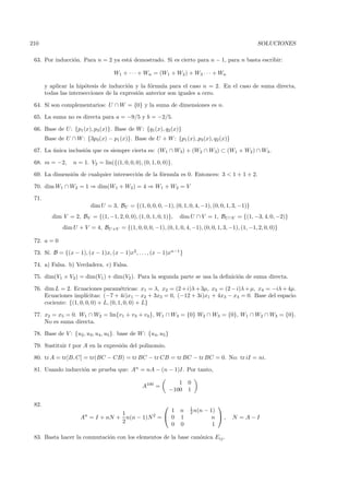 210                                                                                                 SOLUCIONES

 63. Por inducci´n. Para n = 2 ya est´ demostrado. Si es cierto para n − 1, para n basta escribir:
                o                    a

                                     W1 + · · · + Wn = (W1 + W2 ) + W3 · · · + Wn

       y aplicar la hip´tesis de inducci´n y la f´rmula para el caso n = 2. En el caso de suma directa,
                       o                o        o
       todas las intersecciones de la expresi´n anterior son iguales a cero.
                                             o

 64. S´ son complementarios: U ∩ W = {0} y la suma de dimensiones es n.
      ı

 65. La suma no es directa para a = −9/5 y b = −2/5.

 66. Base de U: {p1 (x), p3 (x)}. Base de W : {q1 (x), q2 (x)}
       Base de U ∩ W : {3p3 (x) − p1 (x)}. Base de U + W : {p1 (x), p3 (x), q2 (x)}

 67. La unica inclusi´n que es siempre cierta es: (W1 ∩ W3) + (W2 ∩ W3) ⊂ (W1 + W2 ) ∩ W3 .
        ´            o

 68. m = −2,       n = 1. V2 = lin({(1, 0, 0, 0), (0, 1, 0, 0)}.

 69. La dimensi´n de cualquier intersecci´n de la f´rmula es 0. Entonces: 3 < 1 + 1 + 2.
               o                         o         o

 70. dim W1 ∩ W2 = 1 ⇒ dim(W1 + W2 ) = 4 ⇒ W1 + W2 = V

 71.
                          dim U = 3, BU = {(1, 0, 0, 0, −1), (0, 1, 0, 4, −1), (0, 0, 1, 3, −1)}
          dim V = 2, BV = {(1, −1, 2, 0, 0), (1, 0, 1, 0, 1)},     dim U ∩ V = 1, BU ∩V = {(1, −3, 4, 0, −2)}
              dim U + V = 4, BU +V = {(1, 0, 0, 0, −1), (0, 1, 0, 4, −1), (0, 0, 1, 3, −1), (1, −1, 2, 0, 0)}

 72. a = 0

 73. S´ B = {(x − 1), (x − 1)x, (x − 1)x2 , . . . , (x − 1)xn−1 }
      ı.

 74. a) Falsa. b) Verdadera. c) Falsa.

 75. dim(V1 × V2) = dim(V1 ) + dim(V2 ). Para la segunda parte se usa la deﬁnici´n de suma directa.
                                                                                o

 76. dim L = 2. Ecuaciones param´tricas: x1 = λ, x2 = (2 + i)λ + 3µ, x3 = (2 − i)λ + µ, x4 = −iλ + 4µ.
                                       e
     Ecuaciones impl´  ıcitas: (−7 + 4i)x1 − x2 + 3x3 = 0, (−12 + 3i)x1 + 4x3 − x4 = 0. Base del espacio
     cociente: {(1, 0, 0, 0) + L, (0, 1, 0, 0) + L}

 77. x2 = x5 = 0. W1 ∩ W2 = lin{v1 + v3 + v4 }, W1 ∩ W3 = {0} W2 ∩ W3 = {0}, W1 ∩ W2 ∩ W3 = {0}.
     No es suma directa.

 78. Base de V : {u2 , u3, u4 , u5 }. base de W : {u4, u5 }

 79. Sustituir t por A en la expresi´n del polinomio.
                                    o

 80. tr A = tr[B, C] = tr(BC − CB) = tr BC − tr CB = tr BC − tr BC = 0. No: tr iI = ni.

 81. Usando inducci´n se prueba que: An = nA − (n − 1)I. Por tanto,
                   o

                                                                 1     0
                                                  A100 =
                                                              −100     1

 82.                                                                               
                                                                       1
                                                    1              n   2 n(n   − 1)
                                   1
                      An = I + nN + n(n − 1)N 2 =  0              1              n ,   N = A−I
                                   2
                                                    0              0              1

 83. Basta hacer la conmutaci´n con los elementos de la base can´nica Eij .
                             o                                  o
 