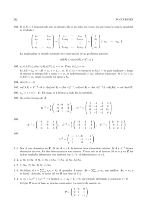 212                                                                                                   SOLUCIONES

102. Si r(A) = 0 (suponiendo que la primera ﬁla       es no nula; en el caso en que todas lo sean la igualdad
     es evidente):
                                                                               
                   a11 · · · a1n         a11          ···    a1n              1
                a21 · · · a2n   λ2 a11             ···   λ2 a1n          λ2    
                                                                               
                .            . =        .                   .     =       .         a11   ···   a1n
                .  .         .  
                              .            .
                                           .                   .
                                                               .             .
                                                                               .    
                   an1 · · · ann        λn a11        ···   λn a1n            λn

       La implicaci´n en sentido contrario es consecuencia de un problema anterior:
                   o

                                            r(RS) ≤ min(r(R), r(S)) ≤ 1

103. a) r(AB) ≤ min(r(A), r(B)) ≤ n < m. Pero, r(Im ) = m.
       b) AB = Im ⇒ ABi = ei , i = 1, . . . m. Si r(A) = m entonces r(A|ei ) = m para cualquier i, luego
       el sistema es compatible y como n < m, es indeterminado y hay inﬁnitas soluciones. Si r(A) < m,
       r(AB) < m, luego no puede ser igual a Im .

104. det(A) = −9.

105. cof(λA) = λn−1 cof A, det(cof A) = (det A)n−1 , cof(cof A) = (det A)n−2 A, cof(AB) = cof A cof B.

106. aij = j + n(i − 1). El rango es 2 (restar a cada ﬁla la anterior).

107. No existe inversa de A.
                                                                                              
                                                                     5      −4     −1      4
                                       8     0    8                  10
                                   1                                         −8     −3      9 
                         B −1 =       −6     2   −2  ,     C −1   =
                                                                     11
                                                                                               
                                   8                                          −9     −4     10 
                                      −3     1   −5
                                                                       9      −7     −3      8

108.                                                                                                     
                     −1        2    1                     −5  2           4                    14      8    3
                                                      1
             A−1   = 5       −8   −6  ,    B −1   =     −3  0           3 ,       C −1   = 8       5    2 
                                                      3
                     −3        5    4                      7 −1          −5                     3      2    1

109.                                                                    
                                                   −i       1 + 2i     i
                                        A−1      = 1          −i    1−i 
                                                    1            0     1

110. Sea A con elementos en Z Si det A = ±1, la inversa tiene elementos enteros. Si A y A−1 tienen
                              Z.
     elementos enteros, los dos determinantes son enteros. Como uno es el inverso del otro y en Z las
                                                                                                Z
     unicas unidades (elementos con inverso) son 1, −1, el determinante es ±1.
     ´

111. a) S´ b) S´ c) S´ d) S´ e) No. f) No. g) No. h) No.
         ı.    ı.    ı.    ı.

112. 1) No. 2) No. 3) S´ 4) No.
                       ı.
                          n                                                   n
113. Se deﬁne, si x = i=1 xi vi ∈ V1 , el operador A como: Ax =               i=1   xi wi , que veriﬁca: Avi = wi y
     es lineal. Adem´s, es unico (al ser B una base de V1 ).
                    a      ´

114. a) λ1 + λ2 eit + λ3 e−it = 0 implica λ1 = λ2 = λ3 = 0, por ejemplo derivando y poniendo t = 0.
       b) Que B es otra base se prueba como antes. La       matriz de cambio es:
                                                                  
                                                   1        0    0
                                           P = 0           1    1 
                                                   0        i −i
 
