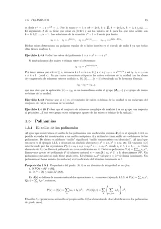 1.5. POLINOMIOS                                                                                                    15

es decir rn = 1 y einθ = 1. Por lo tanto r = 1 y nθ = 2πk, k ∈ Z θ = 2πk/n, k = 0, ±1, ±2, . . ..
                                                                             Z,
El argumento θ de z0 tiene que estar en [0, 2π) y as´ los valores de k para los que esto ocurre son
                                                              ı
k = 0, 1, 2, . . . , n − 1. Las soluciones de la ecuaci´n z n − 1 = 0 ser´n por tanto:
                                                       o                 a

                       z0 = 1,   z1 = e2πi/n ,     z2 = e4πi/n , . . . ,   zn−1 = e2π(n−1)/n .

Dichas ra´ ıces determinan un pol´
                                 ıgono regular de n lados inscrito en el c´
                                                                          ırculo de radio 1 ya que todas
ellas tienen m´dulo 1.
                o

                             ıces del polinomio 1 + x + x2 + · · · + xn
Ejercicio 1.4.8 Hallar las ra´
   Si multiplicamos dos ra´
                          ıces n-´simas entre s´ obtenemos:
                                 e             ı

                                               zk · zl = e2π(k+l)i/n .

Por tanto vemos que si k + l ≥ n, entonces k + l = rn + s, 0 ≤ s < n y zk · zl = e2πis/n y as´ zk · zl = zs con
                                                                                             ı
s ≡ k + l (mod n). Es por tanto conveniente etiquetar las ra´       ıces n-´simas de la unidad con las clases
                                                                           e
de congruencia de n´meros enteros m´dulo n, [0], [1], . . . , [n − 1] obteniendo as´ la hermosa f´rmula:
                   u                  o                                            ı              o

                                                 z[k] · z[l] = z[k+l] ,

que nos dice que la aplicaci´n [k] → z[k] es un isomorﬁsmo entre el grupo (Z n , +) y el grupo de ra´
                            o                                              Z                        ıces
n-´simas de la unidad.
  e

Ejercicio 1.4.9 Probar que si n | m, el conjunto de ra´
                                                      ıces n-´simas de la unidad es un subgrupo del
                                                             e
conjunto de ra´ m-´simas de la unidad.
              ıces  e

Ejercicio 1.4.10 Probar que el conjunto de n´meros complejos de m´dulo 1 es un grupo con respecto
                                             u                        o
al producto. ¿Tiene este grupo otros subgrupos aparte de las ra´
                                                               ıces n-´simas de la unidad?
                                                                      e


1.5      Polinomios
1.5.1     El anillo de los polinomios
Al igual que construimos el anillo de los polinomios con coeﬁcientes enteros Z    Z[x] en el ejemplo 1.3.3, es
posible extender tal construcci´n a un anillo cualquiera A y utilizarlo como anillo de coeﬁcientes de los
                                o
polinomios. De ahora en adelante “anillo” signiﬁcar´ “anillo conmutativo con identidad”. Al igual que
                                                     a
                                             ımbolo abstracto y x2 = xx, x3 = xxx, etc. El conjunto A[x]
entonces en el ejemplo 1.3.3, x denotar´ un s´
                                       a
est´ formado por las expresiones P (x) = a0 + a1 x + a2 x2 + · · · + an xn , donde ai ∈ A, i = 1, . . . , n. Cada
   a
                                                                                                       n
elemento de A[x] se llamar´ polinomio en x con coeﬁcientes en A. Dado un polinomio P (x) = k=0 an xn ,
                           a
llamaremos grado del polinomio P al n´mero natural n = max{k | ak = 0} y lo denotaremos ∂P . Un
                                         u
polinomio constante no nulo tiene grado cero. El t´rmino an xn tal que n = ∂P se llama dominante. Un
                                                   e
polinomio se llama m´nico (o unitario) si el coeﬁciente del t´rmino dominante es 1.
                      o                                       e

Proposici´n 1.5.1 Propiedades del grado. Si A es un dominio de integridad se veriﬁca:
          o
  i. ∂(P Q) = ∂P + ∂Q.
  ii. ∂(P + Q) ≤ max(∂P, ∂Q).
   En A[x] se deﬁnen de manera natural dos operaciones +, · como en el ejemplo 1.3.3: si P (x) =            i   ai xi ,
Q(x) = j bj xj , entonces,
                                                                                                 

                   P (x) + Q(x) =         (ak + bk )xk ,    P (x)Q(x) =                     ai bj  xk .
                                      k                                      k       i+j=k


El anillo A[x] posee como subanillo al propio anillo A (los elementos de A se identiﬁcan con los polinomios
de grado cero).
 