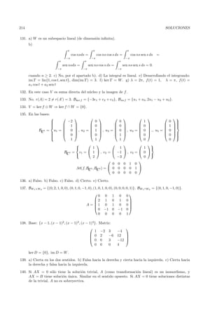 214                                                                                                         SOLUCIONES

131. a) W es un subespacio lineal (de dimensi´n inﬁnita).
                                             o
      b)
                                   π                   π                           π
                                        cos nsds =         cos ns cos s ds =           cos ns sen s ds =
                                   −π                 −π                          −π
                           π                   π                           π
                               sen nsds =           sen ns cos s ds =           sen ns sen s ds = 0.
                          −π                   −π                          −π

      cuando n ≥ 2. c) No, por el apartado b). d) La integral es lineal. e) Desarrollando el integrando:
      im T = lin{1, cos t, sen t}, dim(im T ) = 3. f) ker T = W . g) λ = 2π, f (t) = 1, λ = π, f (t) =
      a1 cos t + a2 sen t
132. En este caso V es suma directa del n´cleo y la imagen de f .
                                         u
133. No. r(A) = 2 = r(A ) = 3. Bker f = {−3e1 + e2 + e3 }, Bim f = {u1 + u3 , 2u1 − u2 + u3 }.
134. V = ker f ⊕ W ⇒ ker f ∩ W = {0}.
135. En las bases:
                                                 
                                                                                                                
                     
                                  −2     0            0                                       1                 0     
                                                                                                                       
                     
                                     0           0                                                         
                                 1                                                     0               1   
             BC5 = u1 = 
                        
                               , u2 =  1  , u3 =  0  , u4
                                   0                                                =
                                                                                              0    ., u5 = 
                                                                                                               0   
                                                                                                                     
                  
                                     0           1                                                         
                  
                                   0                                                          0                 0     
                                                                                                                       
                                                                                                                      
                                    1     1            1                                       0                 0
                                                                                         
                                       1              1                                     1 
                         BC3 = v1 =  1  , v2 =  −1  , v3                             = 0 
                                                                                               
                                        2             −3                                     0
                                                                                          
                                                    0 0 0 1                              0
                               M(f, BC5 , BC3 ) =  0 0 0 0                              1 
                                                    0 0 0 0                              0

136. a) Falso. b) Falso. c) Falso. d) Cierto. e) Cierto.
137. BW1 +W2 = {(0, 2, 1, 0, 0), (0, 1, 0, −1, 0), (1, 0, 1, 0, 0), (0, 0, 0, 0, 1)}. BW1 ∩W2 = {(0, 1, 0, −1, 0)}.
                                                                                   
                                                      0        0       1    0     0
                                                    2         1       0    1     0
                                                                                   
                                                A = 1         0       1    0     0
                                                                                   
                                                      0        −1      0   −1     0
                                                      0        0       0    0     1

138. Base: {x − 1, (x − 1)2 , (x − 1)3 , (x − 1)4 }.         Matriz:
                                                                              
                                                  1          −2     3      −4
                                               0            2      −6     12 
                                                                              
                                               0            0      3      −12 
                                                  0          0      0      4

      ker D = {0}, im D = W .
139. a) Cierta en los dos sentidos. b) Falsa hacia la derecha y cierta hacia la izquierda. c) Cierta hacia
     la derecha y falsa hacia la izquierda.
140. Si AX = 0 s´lo tiene la soluci´n trivial, A (como transformaci´n lineal) es un isomorﬁsmo, y
                     o                 o                             o
     AX = B tiene soluci´n unica. Similar en el sentido opuesto. Si AX = 0 tiene soluciones distintas
                           o ´
     de la trivial, A no es sobreyectiva.
 