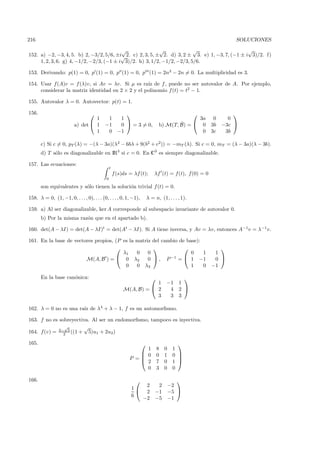 216                                                                                                           SOLUCIONES
                                          √                √             √                      √
152. a) −2, −3, 4, 5. b) 2, −3/2, 5/6, ±i√ 2. c) 2, 3, 5, ± 2. d) 3, 2 ± 3. e) 1, −3, 7, (−1 ± i 3)/2. f)
     1, 2, 3, 6. g) 4, −1/2, −2/3, (−1 ± i 3)/2. h) 3, 1/2, −1/2, −2/3, 5/6.

153. Derivando: p(1) = 0, p (1) = 0, p (1) = 0, p (1) = 2n3 − 2n = 0. La multiplicidad es 3.

154. Usar f(A)v = f (λ)v, si Av = λv. Si µ es ra´ de f , puede no ser autovalor de A. Por ejemplo,
                                                   ız
     considerar la matriz identidad en 2 × 2 y el polinomio f (t) = t2 − 1.

155. Autovalor λ = 0. Autovector: p(t) = 1.

156.                                                                                                       
                                  1         1  1                                           3a         0     0
                         a) det  1        −1  0  = 3 = 0,                          ˆ
                                                                             b) M(T, B) =  0        3b   −3c 
                                  1         0 −1                                            0        3c    3b

       c) Si c = 0, pT (λ) = −(λ − 3a)(λ2 − 6bλ + 9(b2 + c2)) = −mT (λ). Si c = 0, mT = (λ − 3a)(λ − 3b).
       d) T s´lo es diagonalizable en IR3 si c = 0. En C3 es siempre diagonalizable.
             o

157. Las ecuaciones:
                                                t
                                                    f (s)ds = λf (t);      λf (t) = f(t), f(0) = 0
                                            0

       son equivalentes y s´lo tienen la soluci´n trivial f (t) = 0.
                           o                   o

158. λ = 0, (1, −1, 0, . . . , 0), . . . (0, . . . , 0, 1, −1),        λ = n, (1, . . . , 1).

159. a) Al ser diagonalizable, ker A corresponde al subespacio invariante de autovalor 0.
       b) Por la misma raz´n que en el apartado b).
                          o

160. det(A − λI) = det(A − λI)t = det(At − λI). Si A tiene inversa, y Av = λv, entonces A−1v = λ−1 v.

161. En la base de vectores propios, (P es la matriz del cambio de base):
                                                                                                     
                                        λ1    0    0                 0    1                           1
                        M(A, B ) =  0 λ2          0  , P −1 =  1 −1                                0 
                                         0    0 λ3                   1    0                          −1

       En la base can´nica:
                     o                                                                   
                                                                     1            −1    1
                                                         M(A, B) =  2             4    2 
                                                                     3             3    3

162. λ = 0 no es una ra´ de λ4 + λ − 1, f es un automorﬁsmo.
                       ız

163. f no es sobreyectiva. Al ser un endomorﬁsmo, tampoco es inyectiva.
               √       √
164. f(v) = 3−2 5 ((1 + 5)u1 + 2u2 )

165.                                                                                   
                                                                 1           8   0    1
                                                                0           0   1    0 
                                                            P =
                                                                2
                                                                                        
                                                                             7   0    1 
                                                                 0           3   0    0

166.                                                                                   
                                                                 2  2                −2
                                                             1
                                                                 2 −1                −5 
                                                             6
                                                                −2 −5                −1
 