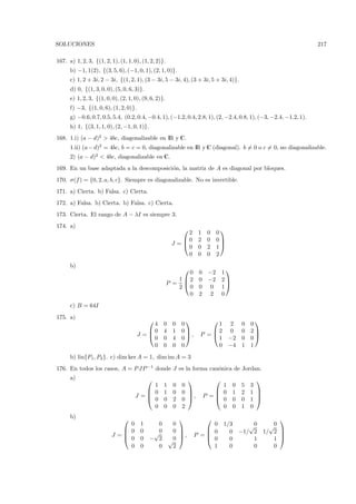 SOLUCIONES                                                                                                        217

167. a) 1, 2, 3, {(1, 2, 1), (1, 1, 0), (1, 2, 2)}.
      b) −1, 1(2), {(3, 5, 6), (−1, 0, 1), (2, 1, 0)}.
      c) 1, 2 + 3i, 2 − 3i, {(1, 2, 1), (3 − 3i, 5 − 3i, 4), (3 + 3i, 5 + 3i, 4)}.
      d) 0, {(1, 3, 0, 0), (5, 0, 6, 3)}.
      e) 1, 2, 3, {(1, 0, 0), (2, 1, 0), (9, 6, 2)}.
      f) −3, {(1, 0, 6), (1, 2, 0)}.
      g) −0.6, 0.7, 0.5, 5.4, (0.2, 0.4, −0.4, 1), (−1.2, 0.4, 2.8, 1), (2, −2.4, 0.8, 1), (−3, −2.4, −1.2, 1).
      h) 1, {(3, 1, 1, 0), (2, −1, 0, 1)}.
168. 1.i) (a − d)2 > 4bc, diagonalizable en IR y C.
      1.ii) (a − d)2 = 4bc, b = c = 0, diagonalizable en IR y C (diagonal). b = 0 o c = 0, no diagonalizable.
      2) (a − d)2 < 4bc, diagonalizable en C.
169. En un base adaptada a la descomposici´n, la matriz de A es diagonal por bloques.
                                          o
170. σ(f ) = {0, 2, a, b, c}. Siempre es diagonalizable. No es invertible.
171. a) Cierta. b) Falsa. c) Cierta.
172. a) Falsa. b) Cierta. b) Falsa. c) Cierta.
173. Cierta. El rango de A − λI es siempre 3.
174. a)
                                                                               
                                                             2      1    0    0
                                                           0       2    0    0
                                                        J =                    
                                                             0      0    2    1
                                                             0      0    0    2
      b)
                                                                                  
                                                             0      0    −2      1
                                                          1 2      0    −2      2
                                                       P =                        
                                                          2 0       0     0      1
                                                             0      2     2      0
      c) B = 64I
175. a)
                                                                                              
                                            4      0    0   0            1          2      0   0
                                          0       4    1   0         2           0      0   2
                                       J =                   ,    P =                         
                                            0      0    4   0            1          −2     0   0
                                            0      0    0   0            0          −4     1   1
      b) lin{P1 , P2 }. c) dim ker A = 1, dim im A = 3
176. En todos los casos, A = P JP −1 donde J es la forma can´nica de Jordan.
                                                            o
      a)                                                                                      
                                          1        1    0   0                1         0   5   3
                                         0        1    0   0              0         1   2   1 
                                     J =
                                         0
                                                              ,        P =                     
                                                   0    2   0              0         0   0   1 
                                          0        0    0   2                0         0   1   0
      b)                                                                                           
                               0        1      0        0               0        1/3          √0   √0
                              0        0               0             0                  −1/ 2 1/ 2 
                          J =                √0          ,       P =
                                                                                   0                  
                              0        0    − 2        0             0          0           1    1 
                                                       √
                               0        0      0        2               1          0           0    0
 