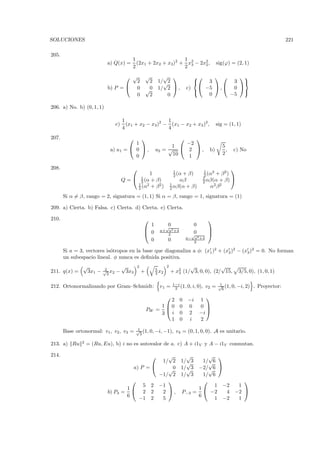 SOLUCIONES                                                                                                                           221

205.
                                         1                    1
                           a) Q(x) =       (2x1 + 2x2 + x3)2 + x2 − 2x2 ,                          sig(ϕ) = (2, 1)
                                         2                    2 3     2


                                   √                √       √                           
                                     2                2    1/√2                    3       3 
                           b) P =  0                √0    1/ 2  ,           c)  −5  ,  0 
                                                                                              
                                     0                2       0                     0      −5

206. a) No. b) (0, 1, 1)

                                     1                   1
                                c)     (x1 + x2 − x3 )2 − (x1 − x2 + x3 )2 ,                      sig = (1, 1)
                                     4                   4
207.                                    
                                                                      
                                      1                              −2
                                                                1                                   5
                            a) u1 =  0  ,               u2 = √      2 ,                   b)        ,   c) No
                                                                10                                   2
                                      0                               1

208.                                                                                                      
                                                                      1                  1   2     2
                                                1                     2 (α+ β)           2 (α + β )
                                     Q =  1 (α + β)
                                            2                            αβ              1
                                                                                         2 αβ(α + β)
                                                                                                     
                                          1   2    2                 1                        2 β2
                                          2 (α + β )                 2 αβ(α + β)            α
       Si α = β, rango = 2, signatura = (1, 1) Si α = β, rango = 1, signatura = (1)

209. a) Cierta. b) Falsa. c) Cierta. d) Cierta. e) Cierta.

210.                                                                                       
                                                   1             √
                                                                  0                 0
                                                           a+ a2 +4                        
                                                  0           2                   √
                                                                                    0       
                                                                              a−    a2 +4
                                                   0             0                  2

       Si a = 3, vectores is´tropos en la base que diagonaliza a φ: (x1 )2 + (x2 )2 − (x3 )2 = 0. No forman
                            o
       un subespacio lineal. φ nunca es deﬁnida positiva.
               √         2
                                     √       2
                                                          5
                                                                 2           √             √
211. q(x) =     3x1 −    √ x2
                          3
                                −     3x3        +        3 x2       + x2 (1/ 3, 0, 0), (2/ 15,
                                                                        3                                      3/5, 0), (1, 0, 1)

                                                                      1−i                          1
212. Ortonormalizando por Gram–Schmidt:                     v1 =       2 (1, 0, i, 0),      v2 =   √ (1, 0, −i, 2)
                                                                                                    6
                                                                                                                      . Proyector:

                                                                                          
                                                              2          0     −i       1
                                                           1 0          0     0        0 
                                                     PW   =                               
                                                           3 i           0     2        −i
                                                              1          0      i       2
                                             1
       Base ortonormal: v1 , v2 , v3 =       √ (1, 0, −i, −1),
                                              3
                                                                       v4 = (0, 1, 0, 0). A es unitario.

               2
213. a) Ru         = (Ru, Eu), b) i no es autovalor de a. c) A + i1V y A − i1V conmutan.

214.                                                         √             √           √ 
                                                            1/ 2          1/√3        1/√6
                                            a) P =           √0          1/√3      −2/√6 
                                                           −1/ 2          1/ 3        1/ 6
                                                                                               
                                               5      2    −1                             1 −2  1
                                       1                                           1
                           b) P3 =             2      2     2 ,             P−3   =  −2    4 −2 
                                       6                                            6
                                              −1      2     5                             1 −2  1
 