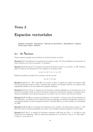Tema 2

Espacios vectoriales

      Espacios vectoriales. Subespacios. Sistemas de generadores. Dependencia e indepen-
      dencia lineal. Bases. Matrices.




2.1     Deﬁniciones
Veamos algunos ejemplos para introducir la noci´n de espacio vectorial.
                                               o

Ejemplo 2.1.1 Consideremos el conjunto de los n´meros reales. En ´l hay deﬁnidas dos operaciones, la
                                                  u              e
suma, respecto de la cual es un grupo, y el producto.

Ejemplo 2.1.2 Sea ahora V el conjunto de los pares de n´meros reales, (x, y), donde x, y ∈ IR. Podemos
                                                        u
deﬁnir la suma de dos elementos de este conjunto en la manera usual:

                                     (x, y) + (x , y ) = (x + x , y + y )

Deﬁnimos tambi´n el producto de un n´mero real por un par:
              e                     u

                                             λ(x, y) = (λx, λy)

Ejemplo 2.1.3 Sea V = IKn , donde IK es un cuerpo, es decir, el espacio de n-uplas de escalares en IK.
Con las operaciones obvias de suma y producto por escalares (ver ejemplo anterior), este espacio tiene
propiedades similares a las que exhiben los ejemplos anteriores.

Ejemplo 2.1.4 Sea C[0, 1] el conjunto de las funciones continuas deﬁnidas en el intervalo [0, 1] de la
recta real con valores en IR. La suma de funciones continuas es una funci´n continua. La funci´n que se
                                                                         o                    o
obtiene al multiplicar una funci´n continua por un n´mero real, es de nuevo una funci´n continua.
                                o                    u                                o

Ejemplo 2.1.5 Sea IR[x] el conjunto de polinomios en la variable x. Como la suma de dos polinomios es
otro polinomio, y el producto de un n´mero real por un polinomio es tambi´n un polinomio, estamos en
                                       u                                        e
una situaci´n similar a la de los ejemplos anteriores. De hecho, IR[x] es, en cierto sentido, un subconjunto
           o
de C(IR).

Ejemplo 2.1.6 Sea IRn [x] el conjunto de polinomios en la variable x de grado menor o igual a n ∈ IN.
Est´ claro que las mismas propiedades que vimos en los ejemplos anteriores aparecen de nuevo aqu´
   a                                                                                            ı.

Ejemplo 2.1.7 Sea V el conjunto de funciones continuas en IR tales que f (0) = 1. Es f´cil ver que
                                                                                                a
estamos en un caso diferente. Ahora la suma de dos funciones en V no est´ en V . Si f, g ∈ V , f(0)+g(0) =
                                                                        a
2, luego f + g no est´ en V .
                     a

                                                     19
 
