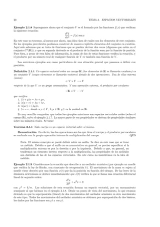 20                                                                 TEMA 2. ESPACIOS VECTORIALES

Ejemplo 2.1.8 Supongamos ahora que el conjunto V es el formado por las funciones f (x) que veriﬁcan
la siguiente ecuaci´n:
                    o
                                            d2 f
                                                 = f (x) sen x
                                            dx2
En este caso no tenemos, al menos por ahora, una idea clara de cuales son los elementos de este conjunto.
En los ejemplos precedentes pod´ ıamos construir de manera expl´ ıcita elementos del conjunto en cuesti´n.
                                                                                                       o
Aqu´ solo sabemos que se trata de funciones que se pueden derivar dos veces (digamos que est´n en el
     ı                                                                                            a
conjunto C 2 (IR)), y que su segunda derivada es el producto de la funci´n seno por la funci´n de partida.
                                                                         o                  o
Pues bien, a pesar de esta falta de informaci´n, la suma de dos de estas funciones veriﬁca la ecuaci´n, y
                                             o                                                       o
el producto por un n´mero real de cualquier funci´n de V es tambi´n una funci´n de V .
                      u                             o                e           o
   Los anteriores ejemplos son casos particulares de una situaci´n general que pasamos a deﬁnir con
                                                                o
precisi´n.
       o

Deﬁnici´n 2.1.1 Un espacio vectorial sobre un cuerpo IK (los elementos de IK se llamar´n escalares) es
        o                                                                             a
un conjunto V (cuyos elementos se llamar´n vectores) dotado de dos operaciones. Una de ellas interna
                                        a
(suma):
                                          +: V × V −→ V
respecto de la que V es un grupo conmutativo. Y una operaci´n externa, el producto por escalares:
                                                           o
                                             ·: IK × V −→ V

que veriﬁca:
   1. (λ + µ)v = λv + µv,
   2. λ(u + v) = λu + λv,
   3. λ(µv) = (λµ)v,
   4. 1v = v, donde u, v ∈ V , λ, µ ∈ IK y 1 es la unidad en IK.
   Es muy sencillo comprobar que todos los ejemplos anteriores son espacios vectoriales reales (sobre el
cuerpo IR), salvo el ejemplo 2.1.7. La mayor parte de sus propiedades se derivan de propiedades similares
sobre los n´meros reales. Se tiene:
           u

Teorema 2.1.1 Todo cuerpo es un espacio vectorial sobre s´ mismo.
                                                         ı
    Demostraci´n. En efecto, las dos operaciones son las que tiene el cuerpo y el producto por escalares
                o
se confunde con la propia operaci´n interna de multiplicaci´n del cuerpo.
                                 o                         o                                       QED

     Nota. El mismo concepto se puede deﬁnir sobre un anillo. Se dice en este caso que se tiene
     un m´dulo. Debido a que el anillo no es conmutativo en general, es preciso especiﬁcar si la
          o
     multiplicaci´n externa es por la derecha o por la izquierda. Debido a que, en general, no
                 o
     tendremos un elemento inverso respecto a la multiplicaci´n, las propiedades de los m´dulos
                                                               o                            o
     son distintas de las de los espacios vectoriales. En este curso no insistiremos en la idea de
     m´dulo.
       o

Ejemplo 2.1.9 Consideremos la ecuaci´n que describe a un oscilador arm´nico (por ejemplo un muelle
                                         o                                 o
que veriﬁca la ley de Hooke, con constante de recuperaci´n k). El movimiento de la masa m sujeta al
                                                            o
muelle viene descrito por una funci´n x(t) que da la posici´n en funci´n del tiempo. De las leyes de la
                                    o                         o        o
din´mica newtoniana se deduce inmediatamente que x(t) veriﬁca lo que se llama una ecuaci´n diferencial
    a                                                                                     o
lineal de segundo orden:
                                              d2 x
                                                    + ω2 x = 0
                                              dt2
con ω 2 = k/m. Las soluciones de esta ecuaci´n forman un espacio vectorial, por un razonamiento
                                                   o
semejante al que hicimos en el ejemplo 2.1.8. Desde un punto de vista del movimiento, lo que estamos
diciendo es que la superposici´n (lineal) de dos movimientos del oscilador arm´nico es otro movimiento
                              o                                               o
de este tipo. Todos los movimientos del oscilador arm´nico se obtienen por superposici´n de dos b´sicos,
                                                        o                             o          a
los dados por las funciones sen ωt y cos ωt.
 