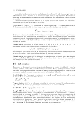 2.2. SUBESPACIOS                                                                                             21

    Los modelos lineales como el anterior son fundamentales en F´   ısica. No todo fen´meno que ocurre en
                                                                                      o
la Naturaleza es lineal, y de hecho, los no lineales constituyen una clase muy importante. Pero incluso en
estos casos, las aproximaciones lineales proporcionan muchas veces informaci´n valiosa sobre el fen´meno
                                                                               o                    o
en cuesti´n.
         o
    Consecuencia de las operaciones deﬁnidas en un espacio vectorial es la siguiente, una herramienta
fundamental en el estudio de los espacios vectoriales.

Deﬁnici´n 2.1.2 Sean x1, . . . , xn elementos de un espacio vectorial y λ1 , . . . , λn escalares del cuerpo IK.
        o
Se llama combinaci´n lineal de los vectores x1, . . . , xn con coeﬁcientes λ1 , . . . , λn al vector:
                  o
                                          n
                                               λi xi = λ1 x1 + . . . + λn xn
                                         i=1

Obviamente, toda combinaci´n lineal est´ contenida en el espacio. T´ngase en cuenta que una com-
                            o            a                            e
binaci´n lineal es una suma ﬁnita con coeﬁcientes en el cuerpo. Posibilidades de sumas con inﬁnitos
      o
sumandos, o de otras con un n´mero ﬁnito de coeﬁcientes no nulos, aunque en cantidad variable, llevan a
                             u
conceptos m´s avanzados de ´lgebra en los que no entraremos (sumas y productos directos con un n´ mero
             a             a                                                                     u
arbitrario de factores).

Ejemplo 2.1.10 Supongamos en IR3 los vectores v1 = (1, 0, 0), v2 = (0, 1, 0) y v3 = (0, 0, 1). Una
combinaci´n lineal de estos tres vectores con coeﬁcientes λ1 , λ2 , λ3 ∈ IR es:
         o
                             λ1 (1, 0, 0) + λ2 (0, 1, 0) + λ3 (0, 0, 1) = (λ1 , λ2, λ3 )
de donde resulta que cualquier vector de IR3 se puede poner como combinaci´n lineal de estos tres vectores,
                                                                          o
hecho que determinar´ buena parte de las propiedades de este espacio vectorial.
                      a

Ejemplo 2.1.11 Si en el espacio de los polinomios en una variable con coeﬁcientes reales, seleccionamos
cualquier familia ﬁnita del tipo 1, x, x2, . . . , xn , las combinaciones lineales de estos elementos no cubren
todo el espacio, por muy grande que hagamos n.


2.2      Subespacios
Hemos visto en el ejemplo 2.1.5, como los polinomios formaban un espacio vectorial real, y como las
funciones continuas (en todo IR) son tambi´n un espacio vectorial. Puesto que los polinomios se pueden
                                          e
interpretar como funciones continuas, tenemos un espacio vectorial contenido en otro. La situaci´n se
                                                                                                 o
presenta con mucha frecuencia y se encuentra descrita en la siguiente deﬁnici´n:
                                                                             o

Deﬁnici´n 2.2.1 Sea V un espacio vectorial sobre un cuerpo IK y sea W un subconjunto de V no vac´
         o                                                                                      ıo.
Se dice que W es un subespacio vectorial de V si:
   i. u − v ∈ W , ∀u, v ∈ W ,
   ii λu ∈ W , ∀λ ∈ IK.

Proposici´n 2.2.1 Si W es un subespacio vectorial de V entonces el conjunto W con las operaciones
           o
+ y ·, inducidas de la suma y el producto por escalares de V , es un espacio vectorial.

Ejercicio 2.2.1 Probar la proposici´n anterior 2.2.1
                                   o

Ejemplo 2.2.1 Consideremos ahora el conjunto de los n´meros complejos. Al ser C un cuerpo, es un
                                                           u
espacio vectorial sobre s´ mismo. El conjunto de los n´meros reales es un subconjunto de C. La pregunta
                         ı                            u
es obvia. ¿Es IR un subespacio vectorial de C? La respuesta no lo es tanto. En efecto, como sabemos, IR
es un espacio vectorial sobre IR. Pero aqu´ estamos hablando de IR como un subconjunto de C, es decir,
                                          ı
como los n´meros complejos que tienen parte imaginaria igual a cero. La suma de dos de estos n´ meros
            u                                                                                   u
es otro n´mero del mismo tipo. Pero el producto de un n´mero complejo arbitrario (un escalar de C)
          u                                                 u
por un n´mero complejo de parte imaginaria cero (es decir, un n´mero real) no es en general un n´ mero
         u                                                       u                               u
real. Por tanto IR no es un subespacio vectorial del espacio vectorial complejo C.
 