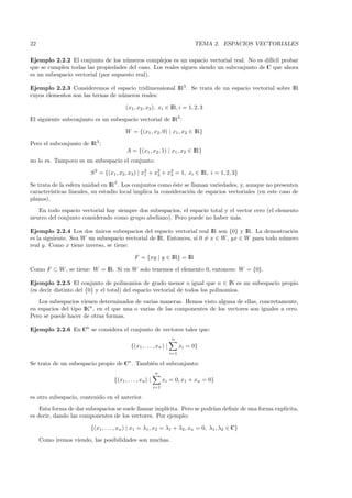 22                                                                            TEMA 2. ESPACIOS VECTORIALES

Ejemplo 2.2.2 El conjunto de los n´meros complejos es un espacio vectorial real. No es dif´ probar
                                     u                                                     ıcil
que se cumplen todas las propiedades del caso. Los reales siguen siendo un subconjunto de C que ahora
es un subespacio vectorial (por supuesto real).

Ejemplo 2.2.3 Consideremos el espacio tridimensional IR3 . Se trata de un espacio vectorial sobre IR
cuyos elementos son las ternas de n´meros reales:
                                   u

                                        (x1, x2 , x3 ), xi ∈ IR, i = 1, 2, 3

El siguiente subconjunto es un subespacio vectorial de IR3 :

                                        W = {(x1 , x2 , 0) | x1 , x2 ∈ IR}

Pero el subconjunto de IR3 :
                                         A = {(x1 , x2 , 1) | x1 , x2 ∈ IR}
no lo es. Tampoco es un subespacio el conjunto:

                        S 2 = {(x1 , x2 , x3 ) | x2 + x2 + x2 = 1, xi ∈ IR, i = 1, 2, 3}
                                                  1    2    3

Se trata de la esfera unidad en IR3 . Los conjuntos como ´ste se llaman variedades, y, aunque no presenten
                                                            e
caracter´ısticas lineales, su estudio local implica la consideraci´n de espacios vectoriales (en este caso de
                                                                  o
planos).
   En todo espacio vectorial hay siempre dos subespacios, el espacio total y el vector cero (el elemento
neutro del conjunto considerado como grupo abeliano). Pero puede no haber m´s. a

Ejemplo 2.2.4 Los dos unicos subespacios del espacio vectorial real IR son {0} y IR. La demostraci´n
                         ´                                                                          o
es la siguiente. Sea W un subespacio vectorial de IR. Entonces, si 0 = x ∈ W , yx ∈ W para todo n´mero
                                                                                                 u
real y. Como x tiene inverso, se tiene:

                                             F = {xy | y ∈ IR} = IR

Como F ⊂ W , se tiene: W = IR. Si en W solo tenemos el elemento 0, entonces: W = {0}.

Ejemplo 2.2.5 El conjunto de polinomios de grado menor o igual que n ∈ IN es un subespacio propio
(es decir distinto del {0} y el total) del espacio vectorial de todos los polinomios.
   Los subespacios vienen determinados de varias maneras. Hemos visto alguna de ellas, concretamente,
en espacios del tipo IKn , en el que una o varias de las componentes de los vectores son iguales a cero.
Pero se puede hacer de otras formas.

Ejemplo 2.2.6 En Cn se considera el conjunto de vectores tales que:
                                                                   n
                                           {(x1 , . . . , xn ) |         xi = 0}
                                                                   i=1

Se trata de un subespacio propio de Cn . Tambi´n el subconjunto:
                                              e
                                                          n
                                  {(x1 , . . . , xn ) |         xi = 0, x1 + xn = 0}
                                                          i=1

es otro subespacio, contenido en el anterior.
    Esta forma de dar subespacios se suele llamar impl´
                                                      ıcita. Pero se podr´ deﬁnir de una forma expl´
                                                                         ıan                       ıcita,
es decir, dando las componentes de los vectores. Por ejemplo:

                        {(x1 , . . . , xn ) | x1 = λ1 , x2 = λ1 + λ2 , xn = 0, λ1 , λ2 ∈ C}

     Como iremos viendo, las posibilidades son muchas.
 