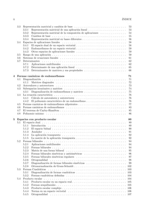 ii                                                                                                                                            ´
                                                                                                                                              INDICE

     3.3   Representaci´n matricial y cambios de base . . . . . . . . . . . . .
                       o                                                                          .   .   .   .   .   .   .   .   .   .   .   .   .   53
           3.3.1 Representaci´n matricial de una aplicaci´n lineal . . . . . .
                               o                            o                                     .   .   .   .   .   .   .   .   .   .   .   .   .   53
           3.3.2 Representaci´n matricial de la composici´n de aplicaciones
                               o                            o                                     .   .   .   .   .   .   .   .   .   .   .   .   .   54
           3.3.3 Cambios de base . . . . . . . . . . . . . . . . . . . . . . . .                  .   .   .   .   .   .   .   .   .   .   .   .   .   55
           3.3.4 Representaci´n matricial en bases diferentes . . . . . . . . .
                               o                                                                  .   .   .   .   .   .   .   .   .   .   .   .   .   56
     3.4   Espacios de aplicaciones lineales . . . . . . . . . . . . . . . . . . .                .   .   .   .   .   .   .   .   .   .   .   .   .   58
           3.4.1 El espacio dual de un espacio vectorial . . . . . . . . . . . .                  .   .   .   .   .   .   .   .   .   .   .   .   .   58
           3.4.2 Endomorﬁsmos de un espacio vectorial . . . . . . . . . . . .                     .   .   .   .   .   .   .   .   .   .   .   .   .   59
           3.4.3 Otros espacios de aplicaciones lineales . . . . . . . . . . . .                  .   .   .   .   .   .   .   .   .   .   .   .   .   59
     3.5   Rango de una aplicaci´n . . . . . . . . . . . . . . . . . . . . . . . .
                                 o                                                                .   .   .   .   .   .   .   .   .   .   .   .   .   59
     3.6   Sistemas de ecuaciones lineales . . . . . . . . . . . . . . . . . . . .                .   .   .   .   .   .   .   .   .   .   .   .   .   61
     3.7   Determinantes . . . . . . . . . . . . . . . . . . . . . . . . . . . . .                .   .   .   .   .   .   .   .   .   .   .   .   .   62
           3.7.1 Aplicaciones multilineales . . . . . . . . . . . . . . . . . . .                 .   .   .   .   .   .   .   .   .   .   .   .   .   62
           3.7.2 Determinante de una aplicaci´n lineal . . . . . . . . . . . .
                                                o                                                 .   .   .   .   .   .   .   .   .   .   .   .   .   65
           3.7.3 Determinantes de matrices y sus propiedades . . . . . . . .                      .   .   .   .   .   .   .   .   .   .   .   .   .   66

4 Formas can´nicas de endomorﬁsmos
              o                                                                                                                                       71
  4.1 Diagonalizaci´n . . . . . . . . . . . . . . . . . . . . . .
                     o                                                .   .   .   .   .   .   .   .   .   .   .   .   .   .   .   .   .   .   .   .   71
      4.1.1 Matrices diagonales . . . . . . . . . . . . . . .         .   .   .   .   .   .   .   .   .   .   .   .   .   .   .   .   .   .   .   .   72
  4.2 Autovalores y autovectores . . . . . . . . . . . . . . .        .   .   .   .   .   .   .   .   .   .   .   .   .   .   .   .   .   .   .   .   73
  4.3 Subespacios invariantes y matrices . . . . . . . . . . .        .   .   .   .   .   .   .   .   .   .   .   .   .   .   .   .   .   .   .   .   74
      4.3.1 Diagonalizaci´n de endomorﬁsmos y matrices .
                          o                                           .   .   .   .   .   .   .   .   .   .   .   .   .   .   .   .   .   .   .   .   75
  4.4 La ecuaci´n caracter´
                o         ıstica . . . . . . . . . . . . . . . .      .   .   .   .   .   .   .   .   .   .   .   .   .   .   .   .   .   .   .   .   76
      4.4.1 C´lculo de autovalores y autovectores . . . . .
               a                                                      .   .   .   .   .   .   .   .   .   .   .   .   .   .   .   .   .   .   .   .   76
      4.4.2 El polinomio caracter´  ıstico de un endomorﬁsmo          .   .   .   .   .   .   .   .   .   .   .   .   .   .   .   .   .   .   .   .   76
  4.5 Formas can´nicas de endomorﬁsmos nilpotentes . . . .
                  o                                                   .   .   .   .   .   .   .   .   .   .   .   .   .   .   .   .   .   .   .   .   77
  4.6 Formas can´nicas de endomorﬁsmos . . . . . . . . . .
                  o                                                   .   .   .   .   .   .   .   .   .   .   .   .   .   .   .   .   .   .   .   .   83
  4.7 El teorema de Cayley-Hamilton . . . . . . . . . . . . .         .   .   .   .   .   .   .   .   .   .   .   .   .   .   .   .   .   .   .   .   85
  4.8 Polinomio m´  ınimo . . . . . . . . . . . . . . . . . . . .     .   .   .   .   .   .   .   .   .   .   .   .   .   .   .   .   .   .   .   .   86

5 Espacios con producto escalar                                                                                                                        89
  5.1 El espacio dual . . . . . . . . . . . . . . . . . . . . . .     .   .   .   .   .   .   .   .   .   .   .   .   .   .   .   .   .   .   .   .    89
      5.1.1 Introducci´n . . . . . . . . . . . . . . . . . . .
                       o                                              .   .   .   .   .   .   .   .   .   .   .   .   .   .   .   .   .   .   .   .    89
      5.1.2 El espacio bidual . . . . . . . . . . . . . . . . .       .   .   .   .   .   .   .   .   .   .   .   .   .   .   .   .   .   .   .   .    90
      5.1.3 Anulador . . . . . . . . . . . . . . . . . . . . .        .   .   .   .   .   .   .   .   .   .   .   .   .   .   .   .   .   .   .   .    91
      5.1.4 La aplicaci´n transpuesta . . . . . . . . . . . .
                        o                                             .   .   .   .   .   .   .   .   .   .   .   .   .   .   .   .   .   .   .   .    92
      5.1.5 La matriz de la aplicaci´n transpuesta . . . . .
                                      o                               .   .   .   .   .   .   .   .   .   .   .   .   .   .   .   .   .   .   .   .    92
  5.2 Formas bilineales . . . . . . . . . . . . . . . . . . . . .     .   .   .   .   .   .   .   .   .   .   .   .   .   .   .   .   .   .   .   .    94
      5.2.1 Aplicaciones multilineales . . . . . . . . . . . .        .   .   .   .   .   .   .   .   .   .   .   .   .   .   .   .   .   .   .   .    94
      5.2.2 Formas bilineales . . . . . . . . . . . . . . . . .       .   .   .   .   .   .   .   .   .   .   .   .   .   .   .   .   .   .   .   .    94
      5.2.3 Matriz de una forma bilineal . . . . . . . . . .          .   .   .   .   .   .   .   .   .   .   .   .   .   .   .   .   .   .   .   .    95
      5.2.4 Formas bilineales sim´tricas y antisim´tricas .
                                    e                 e               .   .   .   .   .   .   .   .   .   .   .   .   .   .   .   .   .   .   .   .    96
      5.2.5 Formas bilineales sim´tricas regulares . . . . .
                                    e                                 .   .   .   .   .   .   .   .   .   .   .   .   .   .   .   .   .   .   .   .    97
      5.2.6 Ortogonalidad . . . . . . . . . . . . . . . . . .         .   .   .   .   .   .   .   .   .   .   .   .   .   .   .   .   .   .   .   .    98
      5.2.7 Diagonalizaci´n de formas bilineales sim´tricas
                          o                              e            .   .   .   .   .   .   .   .   .   .   .   .   .   .   .   .   .   .   .   .    99
      5.2.8 Ortonormalizaci´n de Gram-Schmidt . . . . . .
                              o                                       .   .   .   .   .   .   .   .   .   .   .   .   .   .   .   .   .   .   .   .   102
  5.3 Formas Cuadr´ticas . . . . . . . . . . . . . . . . . . .
                    a                                                 .   .   .   .   .   .   .   .   .   .   .   .   .   .   .   .   .   .   .   .   103
      5.3.1 Diagonalizaci´n de formas cuadr´ticas . . . . .
                          o                     a                     .   .   .   .   .   .   .   .   .   .   .   .   .   .   .   .   .   .   .   .   103
      5.3.2 Formas cuadr´ticas deﬁnidas . . . . . . . . . .
                           a                                          .   .   .   .   .   .   .   .   .   .   .   .   .   .   .   .   .   .   .   .   104
  5.4 Producto escalar . . . . . . . . . . . . . . . . . . . . .      .   .   .   .   .   .   .   .   .   .   .   .   .   .   .   .   .   .   .   .   104
      5.4.1 Producto escalar en un espacio real . . . . . . .         .   .   .   .   .   .   .   .   .   .   .   .   .   .   .   .   .   .   .   .   105
      5.4.2 Formas sesquilineales . . . . . . . . . . . . . . .       .   .   .   .   .   .   .   .   .   .   .   .   .   .   .   .   .   .   .   .   105
      5.4.3 Producto escalar complejo . . . . . . . . . . . .         .   .   .   .   .   .   .   .   .   .   .   .   .   .   .   .   .   .   .   .   106
      5.4.4 Norma en un espacio vectorial . . . . . . . . .           .   .   .   .   .   .   .   .   .   .   .   .   .   .   .   .   .   .   .   .   106
      5.4.5 Ortogonalidad . . . . . . . . . . . . . . . . . .         .   .   .   .   .   .   .   .   .   .   .   .   .   .   .   .   .   .   .   .   107
 