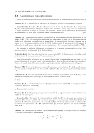 2.3. OPERACIONES CON SUBESPACIOS                                                                       23

2.3     Operaciones con subespacios
La familia de subespacios de un espacio vectorial admite una serie de operaciones que pasamos a detallar.

Teorema 2.3.1 La intersecci´n de subespacios de un espacio vectorial es un subespacio vectorial.
                           o

   Demostraci´ n. Sean W1 y W2 dos subespacios de V . Si x, y son dos elementos de la intersecci´n,
                o                                                                                    o
W1 ∩ W2 , ambos est´n en cada subespacio, luego la suma pertenece a ambos y por tanto a la intersecci´n.
                    a                                                                                o
El mismo argumento se aplica al producto por escalares. N´tese que la intersecci´n de subespacios
                                                              o                     o
vectoriales nunca es vac´ pues al menos el vector 0 est´ en todos ellos.
                        ıa,                            a                                           QED


Ejemplo 2.3.1 Consideremos el espacio vectorial real de las funciones continuas deﬁnidas en IR con
valores en IR, C(IR). El conjunto de polinomios con grado menor o igual a n (n un n´mero natural
                                                                                         u
ﬁjado) es un subespacio vectorial como ya hemos dicho. El conjunto de las funciones continuas que se
anulan en x = 0 es un subespacio vectorial de C(IR). La intersecci´n de ambos, es decir, el conjunto de
                                                                  o
polinomios de grado menor o igual que n que se anulan en x = 0, es un subespacio vectorial de C(IR).

   Sin embargo, la uni´n de subespacios vectoriales no es en general un subespacio vectorial. Pero
                      o
podemos construir un subespacio de la siguiente forma.

Deﬁnici´n 2.3.1 Sea S un subconjunto de un espacio vectorial V . Se llama espacio vectorial generado
         o
por S al menor de los subespacios de V que contienen a S.

    Est´ claro que dicho subespacio ser´ la intersecci´n de todos los subespacios que contienen a S. La
       a                                a              o
intersecci´n no puede ser vac´ pues S est´ en todos ellos, y al menos hay un subespacio que contiene a
          o                   ıa,           a
S que es el espacio total. Pero no es sencillo, en principio, calcular expl´
                                                                           ıcitamente este subespacio.

Ejemplo 2.3.2 Sea el subconjunto del conjunto de polinomios en la variable x: S = {x}, que obviamente
no es un espacio vectorial. Pero est´ claro que W = {λx | λ ∈ IR} s´ es un subespacio vectorial y contiene
                                    a                              ı
a S.

Deﬁnici´n 2.3.2 Sea S un subconjunto de un espacio vectorial. La envolvente lineal de S, lin(S), es el
        o
conjunto de combinaciones lineales que se pueden formar con los elementos de S.

Se tiene:

Teorema 2.3.2 La envolvente lineal de un subconjunto de un espacio vectorial V es un espacio vectorial
(subespacio del espacio vectorial V ).

La demostraci´n es evidente.
             o

Teorema 2.3.3 El subespacio generado por un subconjunto de un espacio vectorial es la envolvente lineal
lin(S), de este subconjunto.

    Demostraci´ n. Claramente S est´ contenido en lin(S). Sea W un subespacio que contiene a S.
                o                     a
Entonces, debe contener tambi´n a la envolvente lineal, pues es un subespacio. Por lo tanto lin(S) ⊂ W
                              e
para todo W subespacio que contiene a S. De donde lin(S) ⊂ ∩W donde la intersecci´n se reﬁere a todos
                                                                                    o
los subespacios que contiene a W . De aqu´ se concluye que el espacio generado por S es la envolvente
                                          ı
lineal de S.                                                                                       QED


Ejemplo 2.3.3 El conjunto de matrices 2 × 2 con elementos complejos, es un espacio vectorial complejo.
El subespacio generado por los elementos:

                                          1    0               0 1
                                  A=                ,   B=
                                          0   −1               1 0
 