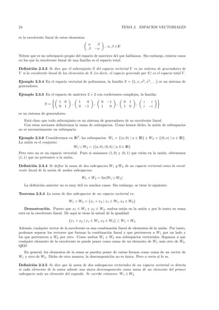 24                                                                      TEMA 2. ESPACIOS VECTORIALES

es la envolvente lineal de estos elementos:
                                              α    β
                                                           , α, β ∈ C
                                              β   −α

N´tese que es un subespacio propio del espacio de matrices del que hablamos. Sin embargo, existen casos
  o
en los que la envolvente lineal de una familia es el espacio total.

Deﬁnici´n 2.3.3 Se dice que el subconjunto S del espacio vectorial V es un sistema de generadores de
         o
V si la envolvente lineal de los elementos de S (es decir, el espacio generado por S) es el espacio total V .

Ejemplo 2.3.4 En el espacio vectorial de polinomios, la familia S = {1, x, x2 , x3 , . . .} es un sistema de
generadores.

Ejemplo 2.3.5 En el espacio de matrices 2 × 2 con coeﬁcientes complejos, la familia:
                          1 0          1     0         0    −1           0   1       i    i
                 S=               ,               ,               ,              ,
                          0 1          0    −1         1     0           1   0       i   −i

es un sistema de generadores.
   Est´ claro que todo subconjunto es un sistema de generadores de su envolvente lineal.
       a
   Con estas nociones deﬁniremos la suma de subespacios. Como hemos dicho, la uni´n de subespacios
                                                                                    o
no es necesariamente un subespacio.

Ejemplo 2.3.6 Consideremos en IR2, los subespacios: W1 = {(a, 0) | a ∈ IR} y W2 = {(0, a) | a ∈ IR}.
La uni´n es el conjunto:
      o
                              W1 ∪ W2 = {(a, 0), (0, b) | a, b ∈ IR}
Pero esto no es un espacio vectorial. Pues si sumamos (1, 0) y (0, 1) que est´n en la uni´n, obtenemos
                                                                             a           o
(1, 1) que no pertenece a la uni´n.
                                o

Deﬁnici´n 2.3.4 Se deﬁne la suma de dos subespacios W1 y W2 de un espacio vectorial como la envol-
         o
vente lineal de la uni´n de ambos subespacios:
                      o

                                           W1 + W2 = lin(W1 ∪ W2 )

     La deﬁnici´n anterior no es muy util en muchos casos. Sin embargo, se tiene lo siguiente:
               o                     ´

Teorema 2.3.4 La suma de dos subespacios de un espacio vectorial es:

                                W1 + W2 = {x1 + x2 | x1 ∈ W1 , x2 ∈ W2 }

    Demostraci´n. Puesto que x1 ∈ W1 y x2 ∈ W2 , ambos est´n en la uni´n y por lo tanto su suma
                 o                                                 a    o
est´ en la envolvente lineal. De aqu´ se tiene la mitad de la igualdad:
   a                                ı

                                {x1 + x2 | x1 ∈ W1 , x2 ∈ W2 } ⊂ W1 + W2

Adem´s, cualquier vector de la envolvente es una combinaci´n lineal de elementos de la uni´n. Por tanto,
      a                                                   o                               o
podemos separar los vectores que forman la combinaci´n lineal y que pertenecen a W1 por un lado y
                                                       o
los que pertenecen a W2 por otro. Como ambos W1 y W2 son subespacios vectoriales, llegamos a que
cualquier elemento de la envolvente se puede poner como suma de un elemento de W1 m´s otro de W2 .
                                                                                         a
QED
  En general, los elementos de la suma se pueden poner de varias formas como suma de un vector de
W1 y otro de W2 . Dicho de otra manera, la descomposici´n no es unica. Pero a veces s´ lo es.
                                                       o        ´                    ı

Deﬁnici´n 2.3.5 Se dice que la suma de dos subespacios vectoriales de un espacio vectorial es directa
         o
si cada elemento de la suma admite una unica descomposici´n como suma de un elemento del primer
                                        ´                  o
subespacio m´s un elemento del segundo. Se escribe entonces: W1 ⊕ W2
            a
 