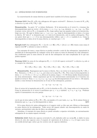 2.3. OPERACIONES CON SUBESPACIOS                                                                      25

   La caracterizaci´n de sumas directas se puede hacer tambi´n de la forma siguiente:
                   o                                        e

Teorema 2.3.5 Sean W1 y W2 dos subespacios del espacio vectorial V . Entonces, la suma de W1 y W2
es directa si y solo si W1 ∩ W2 = {0}

Demostraci´n. La parte “si” se deduce f´cilmente. Si la intersecci´n es el vector 0, y tenemos dos
             o                               a                           o
descomposiciones para un vector v de la suma, v = x1 + x2 = y1 + y2 , entonces: x1 − y1 = y2 − x2 . Pero
el primer vector est´ en W1 y el segundo en W2 , luego ambos (que son iguales) est´n en la intersecci´n,
                    a                                                                a               o
luego son cero. De aqu´ se deduce que x1 = y1 y x2 = y2 , luego la descomposici´n es unica y la suma
                         ı                                                         o     ´
es directa. El “solo si” se demuestra por: si v est´ en la intersecci´n, est´ en ambos subespacios. Pero
                                                   a                 o      a
eso quiere decir que v = v + 0 es una descomposici´n v´lida y que v = 0 + v tambi´n lo es. Como la
                                                     o a                               e
descomposici´n es unica al ser la suma directa, se concluye que v = 0.
             o     ´                                                                                QED


Ejemplo 2.3.7 Los subespacios W1 = {(a, 0) | a ∈ IR} y W2 = {(0, a) | a ∈ IR} tienen como suma el
espacio total IR2 y adem´s la suma es directa.
                        a

   Los conceptos de suma y suma directa se pueden extender a m´s de dos subespacios, imponiendo la
                                                                  a
unicidad de la descomposici´n de cualquier vector de la suma en suma de elementos de cada subespacio.
                           o
Las condiciones para la suma directa de m´s de dos subespacios son m´s complicadas de lo que uno
                                            a                           a
podr´ suponer:
     ıa

Teorema 2.3.6 La suma de los subespacios Wi , i = 1, 2, 3 del espacio vectorial V es directa si y solo si
se cumplen las relaciones

              W1 ∩ (W2 + W3 ) = {0},     W2 ∩ (W3 + W1 ) = {0},      W3 ∩ (W1 + W2 ) = {0}

    Demostraci´ n. Supongamos que la suma es directa. Sea x un vector en la intersecci´n W1 ∩ (W2 +
                  o                                                                       o
W3 ). Entonces, x ∈ W1 y x = x2 + x3 , por estar en la suma W2 + W3 . Pero como la descomposici´n eso
unica: x = x + 0 + 0 y x = 0 + x2 + x3 deben ser la misma, luego x = 0. De forma similar demostrar´
´                                                                                                  ıamos
las otras intersecciones. Ahora suponemos que las tres intersecciones mencionadas en el teorema son
iguales al vector 0. Sean x = x1 + x2 + x3 = y1 + y2 + y3 dos descomposiciones de un vector x. De manera
similar a como hicimos la demostraci´n en el caso de dos subespacios, ponemos:
                                      o

                                       x1 − y1 = y2 − x2 + y3 − x3

Pero el vector de la izquierda est´ en W1 y el de la derecha en W2 + W3 , luego est´n en la intersecci´n.
                                  a                                                a                  o
Como la intersecci´n es el vector 0 concluimos que x1 = x2 y tambi´n: x2 + x3 = y2 + y3 . Podemos
                   o                                                 e
repetir el razonamiento con otra pareja:

                                       x2 − y2 = y1 − x1 + y3 − x3

con lo que al estar ambos en W2 y W1 + W3 , son iguales a 0 y por tanto, x2 = y2 . De la misma forma se
demuestra que x3 = y3 , y la descomposici´n es unica.
                                         o     ´                                                  QED

   Si la suma directa de varios subespacios es el espacio total, se dice que este ultimo se descompone
                                                                                  ´
en suma directa de los subespacios. Cada vector del espacio admite una descomposici´n en suma de
                                                                                         o
vectores, perteneciente cada uno de ellos a un subespacio.
   Asimismo, el concepto de suma directa se puede extender a espacios vectoriales, no necesariamente
subespacios de un mismo espacio vectorial.

Deﬁnici´n 2.3.6 Dados dos espacios vectoriales V1 y V2 deﬁnidos sobre un cuerpo IK, se deﬁne la suma
         o
directa de estos dos espacios como el conjunto de expresiones de la forma v1 + v2 (el signo suma tiene
un sentido formal aqu´ n´tese que los vectores son de espacios distintos).
                      ı, o
 