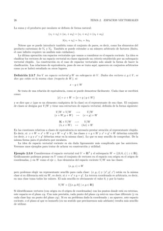 26                                                                  TEMA 2. ESPACIOS VECTORIALES

La suma y el producto por escalares se deﬁnen de forma natural:

                              (v1 + v2 ) + (w1 + w2 ) = (v1 + w1) + (v2 + w2)

                                          λ(v1 + v2 ) = λv1 + λv2
    N´tese que se puede introducir tambi´n como el conjunto de pares, es decir, como los elementos del
      o                                    e
producto cartesiano de V1 y V2. Tambi´n se puede extender a un n´mero arbitrario de factores (ﬁnito,
                                         e                             u
el caso inﬁnito requiere un an´lisis m´s cuidadoso).
                               a       a
    La ultima operaci´n con espacios vectoriales que vamos a considerar es el espacio cociente. La idea es
        ´             o
clasiﬁcar los vectores de un espacio vectorial en clases siguiendo un criterio establecido por un subespacio
vectorial elegido. La construcci´n en el caso de espacios vectoriales solo a˜ade la forma de hacer la
                                  o                                               n
clasiﬁcaci´n. Las relaciones de equivalencia, pues de eso se trata aqu´ aparecen en conjuntos arbitrarios
          o                                                             ı,
como ya se habr´ estudiado en otros lugares.
                 a

Deﬁnici´n 2.3.7 Sea V un espacio vectorial y W un subespacio de V . Dados dos vectores x, y ∈ V , se
         o
dice que est´n en la misma clase (respecto de W ), si:
            a

                                                 x−y ∈ W

   Se trata de una relaci´n de equivalencia, como se puede demostrar f´cilmente. Cada clase se escribir´
                         o                                            a                                a
como:
                                    [x] = x + W = {x + y | y ∈ W }
y se dice que x (que es un elemento cualquiera de la clase) es el representante de esa clase. El conjunto
de clases se designa por V /W y tiene una estructura de espacio vectorial, deﬁnida de la forma siguiente:

                                    V /W × V/W     −→           V /W
                                   (x + W, y + W ) →         (x + y) + W

                                       IK × V /W     −→       V /W
                                       (λ, x + W )   →      (λx) + W
En las cuestiones relativas a clases de equivalencia es necesario prestar atenci´n al representante elegido.
                                                                                o
Es decir, si: x + W = x + W e y + W = y + W , las clases x + y + W y x + y + W deber´ coincidirıan
(es decir, x + y y x + y deber´ estar en la misma clase). Lo que es muy sencillo de comprobar. De la
                                ıan
misma forma para el producto por escalares.
    La idea de espacio vectorial cociente es sin duda ligeramente m´s complicada que las anteriores.
                                                                         a
Veremos unos ejemplos para tratar de aclarar su construcci´n y utilidad.
                                                              o

Ejemplo 2.3.8 Consideremos el espacio vectorial real V = IR3 y el subespacio W = {(0, 0, z) | z ∈ IR}.
Gr´ﬁcamente podemos pensar en V como el conjunto de vectores en el espacio con origen en el origen de
  a
coordenadas, y en W como el eje z. Los elementos del espacio cociente V /W son las clases:

                                                (x, y, z) + W

pero podemos elegir un representante sencillo para cada clase: (x, y, z) y (x , y , z ) est´n en la misma
                                                                                            a
clase si su diferencia est´ en W , es decir, si x = x e y = y . La tercera coordenada es arbitraria, es decir,
                          a
en una clase toma todos los valores. El m´s sencillo es obviamente el valor 0, y por lo tanto:
                                              a

                                       V /W = {[(x, y, 0)] | x, y ∈ IR}

Si identiﬁcamos vectores (con origen en el origen de coordenadas) con los puntos donde est´ su extremo,
                                                                                            a
este espacio es el plano xy. Con m´s precisi´n, cada punto del plano xy est´ en una clase diferente (y en
                                    a        o                              a
cada clase hay un punto del plano xy). Si en un problema dado la coordenada z no aparece, este espacio
cociente, o el plano al que es isomorfo (en un sentido que precisaremos m´s adelante) resulta m´s sencillo
                                                                         a                     a
de utilizar.
 