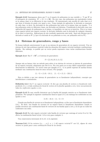 2.4. SISTEMAS DE GENERADORES, RANGO Y BASES                                                              27

Ejemplo 2.3.9 Supongamos ahora que V es el espacio de polinomios en una variable x. Y que W es
el subespacio de constantes: W = {λ | λ ∈ IR}. En este caso, dos polinomios son equivalentes (est´n   a
en la misma clase) si su diferencia es una constante. El representante m´s sencillo de cada clase es el
                                                                           a
que tiene el t´rmino de grado cero igual a cero. Como ejemplo de aplicaci´n, la derivada es constante
               e                                                             o
en cada clase, es decir, las derivadas de dos polinomios que est´n en la misma clase son iguales. Y si
                                                                   e
dos polinomios est´n en diferentes clases, sus derivadas son distintas. Considerada la derivada como una
                    a
aplicaci´n del espacio de polinomios en s´ mismo, es inmediato ver que no es inyectiva. Pero si se toma
        o                                  ı
como espacio inicial este espacio cociente, la derivada (deﬁnida como la derivada de cualquier elemento
de la clase) es inyectiva. Aplicaciones de este resultado aparecer´n m´s tarde. Aqu´ solo diremos que la
                                                                  a     a            ı
derivada se anula en W (y que si la derivada de un polinomio es cero, ese polinomio est´ en W ).
                                                                                         a


2.4     Sistemas de generadores, rango y bases
Ya hemos indicado anteriormente lo que es un sistema de generadores de un espacio vectorial. Con un
sistema de este tipo podemos construir todos los elementos del espacio vectorial mediante combinaciones
lineales. Sin embargo, es posible que un vector pueda expresarse como varias combinaciones lineales
diferentes.

Ejemplo 2.4.1 Sea V = IR2 , y el sistema de generadores:

                                         S = {(1, 0), (0, 1), (1, 1)}

Aunque a´n no hemos visto un m´todo para saber si un sistema de vectores es sistema de generadores
         u                       e
de un espacio vectorial, admitamos que ´ste lo es. Por otra parte no es muy dif´ comprobarlo usando
                                       e                                       ıcil
directamente la deﬁnici´n. Un vector como por ejemplo el (1, −1) se puede expresar de muchas formas
                        o
mediante una combinaci´n lineal de estos vectores. Por ejemplo:
                         o

                           (1, −1) = (1, 0) − (0, 1),   (1, −1) = (1, 1) − 2(0, 1)

    Esto es debido a que este sistema de generadores no es linealmente independiente, concepto que
introducimos a continuaci´n:
                         o

Deﬁnici´n 2.4.1 Sea V un espacio vectorial. Se dice que una familia de vectores es linealmente inde-
         o
pendiente (l.i.), si toda combinaci´n lineal de vectores de la familia igualada a cero, tiene necesariamente
                                   o
todos los coeﬁcientes iguales a cero.

Ejemplo 2.4.2 Es muy sencillo demostrar que la familia del ejemplo anterior no es linealmente inde-
pendiente. Por ejemplo la siguiente combinaci´n lineal es igual a 0 y sin embargo los coeﬁcientes no son
                                              o
iguales a cero:
                                      (1, 0) − (0, 1) − (1, −1) = 0

    Cuando una familia de vectores no es linealmente independiente, se dice que es linealmente dependiente
(l.d.). Es decir, una familia de vectores de un espacio lineal es linealmente dependiente cuando es
posible encontrar una combinaci´n lineal de vectores de esa familia igual a cero, y en la que no todos los
                                o
coeﬁcientes son nulos.

Ejemplo 2.4.3 En todo espacio vectorial, toda familia de vectores que contenga al vector 0 es l.d. En
efecto, la combinaci´n lineal trivial: λ.0 es cero para cualquier λ.
                    o

   Una consecuencia interesante de la d.l. es la siguiente:

Teorema 2.4.1 Si los vectores {x1 , . . . , xn }, n > 1 del espacio vectorial V son l.d., alguno de estos
vectores se puede poner como combinaci´n lineal de los dem´s.
                                         o                    a
 