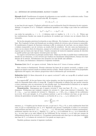 2.4. SISTEMAS DE GENERADORES, RANGO Y BASES                                                                       29

Ejemplo 2.4.5 Consideremos el conjunto de polinomios en una variable x con coeﬁcientes reales. Como
ya hemos visto es un espacio vectorial sobre IR. El conjunto:

                                                S = {1, x, x2 , . . .}

es una base de este espacio. Cualquier polinomio es una combinaci´n lineal de elementos de este conjunto.
                                                                     o
Adem´s, el conjunto S es l.i. Cualquier combinaci´n igualada a cero obliga a que todos los coeﬁcientes
      a                                             o
sean 0:
                                    λ1 xn1 + λ2 xn2 + · · · + λk xnk = 0
con todos los naturales ni , i = 1, . . . k distintos entre s´ implica λi = 0, i = 1, . . . k. N´tese que
                                                             ı,                                 o
las combinaciones lineales son sumas de productos de escalares por vectores con un n´mero ﬁnito de
                                                                                           u
sumandos.
    En los dos ejemplos anteriores la situaci´n es muy diferente. En el primero, dos vectores formaban una
                                             o
base. En el segundo, la base est´ formada por un n´mero inﬁnito de vectores, pero al menos es numerable.
                                 a                   u
Si consideramos el espacio de funciones continuas en IR, la existencia de una base, con un n´mero ﬁnito
                                                                                                u
o inﬁnito (numerable o no) de vectores, no resulta f´cil de establecer. En este curso nos limitaremos a
                                                        a
bases con un n´mero ﬁnito de elementos, aunque en lo referente a otros aspectos, aparecer´n ejemplos de
                u                                                                            a
espacios que no tienen este tipo de bases. Usando conceptos de teor´ de conjuntos (axioma de elecci´n)
                                                                      ıa                               o
es posible probar que todo espacio vectorial posee una base.
    Un espacio vectorial tiene en principio muchas bases. Dada una de ellas es posible hacer combinaciones
lineales de sus elementos, y si los vectores que resultan son linealmente independientes, forman otra base
distinta de la anterior. Estudiaremos esta situaci´n con m´s detalle m´s adelante.
                                                    o        a           a
    Por ahora, nos limitamos a demostrar el siguiente resultado:

Teorema 2.4.4 Sea V un espacio vectorial. Todas las bases de V tienen el mismo cardinal.

   Este teorema es fundamental. Permite relacionar las bases de un espacio vectorial, y asignar a este
espacio un n´mero natural cuando el cardinal anterior es ﬁnito. Desde el punto de vista de las propiedades
            u
algebraicas del espacio, este n´mero proporciona toda la informaci´n que necesitamos.
                               u                                   o

Deﬁnici´n 2.4.5 Se llama dimensi´n de un espacio vectorial V sobre un cuerpo IK al cardinal com´n
         o                      o                                                              u
de las bases de V .
    Los espacios IKn , de los que hemos visto varios ejemplos, nos dan los prototipos de los espacio vecto-
riales de dimensi´n ﬁnita sobre el cuerpo IK. Cuando la dimensi´n es inﬁnita hay que prestar atenci´n
                     o                                             o                                    o
a otras cuestiones, pero no entraremos en esos detalles aqu´ La demostraci´n la haremos en un espacio
                                                              ı.                  o
vectorial que admita una base con un n´mero ﬁnito de elementos.
                                          u
    Demostraci´ n. Supongamos que el espacio vectorial V tiene una base: B = {v1 , . . . , vn }, con n
                    o
elementos. Probaremos que cualquier conjunto de vectores l.i. tiene como m´ximo n elementos. Sea
                                                                                     a
                                                                     n
S = {u1 , . . . , um } un conjunto de vectores l.i. Entonces: u1 = i=1 λi vi , y alguno de los coeﬁcientes
no es cero. Si es, por ejemplo, λ1 = 0, podemos sustituir v1 por u1 y obtener otra base, ya que ser´ un
                                                                                                      a
sistema de generadores (al poder despejar v1 en funci´n de u1 y v2 , . . . , vn ) y adem´s es l.i. Si
                                                        o                               a
                                                          n
                                               µ1 u 1 +         µi vi = 0
                                                          i=2

entonces, µ1 = 0 implica que los dem´s son cero, ya que son l.i. Si µ1 = 0, u1 ser´ combinaci´n lineal del
                                         a                                                    ıa          o
resto, lo que es contradictorio con λ1 = 0. Siguiendo este proceso (cambiando el orden si es necesario)
construir´ıamos una base de V : {u1 , . . . , uk , vk+1 , . . . , vn }. En esta base, mediante el mismo razonamiento,
podr´ıamos sustituir uno de los vj , digamos, vk+1 , por uk+1 si el coeﬁciente de vk+1 en el desarrollo de
uk+1 en esta base es no nulo (alguno de los coeﬁcientes de los vectores vj es no nulo por razones de
independencia lineal de los vectores ui ). Si seguimos sustituyendo est´ claro que en cada paso tendremos
                                                                                   a
una base de V , y el n´mero de vectores de S no puede ser mayor que n.
                      u                                                                                         QED
   Tambi´n podemos enunciar el siguiente resultado:
        e
 