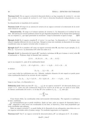30                                                                                    TEMA 2. ESPACIOS VECTORIALES

Teorema 2.4.5 En un espacio vectorial de dimensi´n ﬁnita n no hay conjuntos de vectores l.i. con m´s
                                                     o                                                a
de n vectores. Si un conjunto de vectores l.i. en V tiene n elementos linealmente independientes, es una
base.
La demostraci´n es inmediata de lo anterior.
             o

Teorema 2.4.6 El rango de un sistema de vectores de un espacio vectorial es la dimensi´n de la envol-
                                                                                      o
vente lineal de ese sistema
   Demostraci´n. El rango es el n´mero m´ximo de vectores l.i. La dimensi´n es el cardinal de una
                o                     u        a                                o
base. Del sistema de vectores podemos retirar los que dependen linealmente de los dem´s hasta quedarnos
                                                                                      a
con un conjunto l.i., que sigue generando la envolvente. Luego la dimensi´n es igual al rango.
                                                                         o                        QED

Ejemplo 2.4.6 En el espacio complejo C, el vector 1 es una base. La dimensi´n es 1. Cualquier otro
                                                                                  o
n´mero complejo diferente de cero es una base. Siempre se tiene este resultado, la dimensi´n de un cuerpo
 u                                                                                        o
considerado como un espacio vectorial sobre s´ mismo es 1.
                                              ı

Ejemplo 2.4.7 Si se considera a C como un espacio vectorial sobre IR, una base es por ejemplo, {1, i}.
Pero {1, −1} no lo es. La dimensi´n de C sobre los reales es 2.
                                 o

Ejemplo 2.4.8 La dimensi´n del espacio IKn (producto cartesiano de IK por s´ mismo n veces) sobre IK
                          o                                                ı
es justamente n. Podemos elegir la llamada base can´nica:
                                                   o

                                   {(1, 0, . . . , 0), (0, 1, 0, . . . , 0), . . . , (0, . . . , 0, 1)}

que es un conjunto l.i., pues de la combinaci´n lineal:
                                             o

                    λ1 (1, 0, . . . , 0) + λ2(0, 1, 0, . . . , 0) + · · · + λn (0, . . . , 0, 1) = (0, . . . , 0)

se deduce:
                                                (λ1 , λ2 , . . . , λn ) = (0, . . . , 0)
y por tanto todos los coeﬁcientes son cero. Adem´s, cualquier elemento de este espacio se puede poner
                                                  a
como combinaci´n lineal de los vectores de este conjunto:
               o

                (λ1 , λ2, . . . , λn ) = λ1 (1, 0, . . . , 0) + λ2 (0, 1, 0, . . . , 0) + · · · + λn (0, . . . , 0, 1)

luego es una base, y la dimensi´n es n.
                               o

Deﬁnici´n 2.4.6 Dada una base B = {u1 , . . . , un } de un espacio vectorial V (de dimensi´n ﬁnita) y un
         o                                                                                      o
vector x ∈ V , existe una sola combinaci´n lineal de los vectores de la base que sea igual al vector dado.
                                        o
Se llaman coordenadas del vector x en la base B a los escalares λ1 , λ2 , . . . , λn tales que:
                                                                   n
                                                           x=           λi ui
                                                                  i=1

    Como hemos dicho, las coordenadas est´n un´
                                            a     ıvocamente determinadas. Por supuesto si cambiamos
la base, cambiar´n.
                a
    La correspondencia que se puede establecer, ﬁjada un base, entre un espacio de dimensi´n ﬁnita n
                                                                                              o
y IKn , asignando a cada vector sus coordenadas en esa base, es biyectiva y tiene unas propiedades que
ser´n estudiadas m´s adelante.
   a               a
    Dado un espacio vectorial V , se puede hablar de la dimensi´n de sus subespacios, pues ´stos son a su
                                                               o                           e
vez espacios vectoriales sobre el mismo cuerpo. Un resultado importante es el siguiente:

Teorema 2.4.7 Sea V un espacio vectorial de dimensi´n ﬁnita y W un subespacio de V . Se veriﬁca:
                                                   o

                                                        dim W ≤ dim V
 