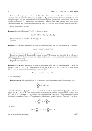 32                                                                                 TEMA 2. ESPACIOS VECTORIALES

   Probemos ahora que generan el espacio W1 + W2. Esto es m´s sencillo. Cualquier vector de este
                                                                a
espacio es suma de un vector de W1 m´s un vector de W2. Basta examinar las bases ampliadas de estos
                                      a
subespacios para ver que cualquier vector de la suma se puede poner como combinaci´n lineal de los
                                                                                      o
vectores del conjunto l.i. determinado anteriormente. Adem´s todos estos vectores est´n en la suma.
                                                            a                         a
Luego es una base. Por tanto, la dimensi´n de W1 + W2 es k + m + r lo que demuestra el teorema. QED
                                        o

     Como consecuencia se tiene:

Teorema 2.4.11 Si la suma W1 ⊕ W2 es directa, se tiene:

                                      dim(W1 ⊕ W2 ) = dim W1 + dim W2

     La demostraci´n es inmediata de dim{0} = 0.
                  o
     Adem´s:
          a


Teorema 2.4.12 Sea V un espacio vectorial de dimensi´n ﬁnita, y W un subespacio de V . Entonces,
                                                    o

                                         dim V = dim W + dim(V /W )

La demostraci´n es consecuencia del siguiente teorema.
              o
   De aqu´ se deduce que la dimensi´n del espacio cociente V /W es igual a la dimensi´n de un subespacio
         ı                         o                                                 o
suplementario de W . Como veremos m´s adelante, el espacio cociente es isomorfo al suplementario de
                                       a
W (a cualquiera de ellos).
   Se puede precisar a´n m´s.
                      u     a

Teorema 2.4.13 Sea V un espacio vectorial de dimensi´n ﬁnita, y W un subespacio de V . Fijada una
                                                          o
base de W , BW = {w1 , . . . , wk }, la ampliamos a una base de V : BV = {w1 , . . . , wk , v1 , . . . , vm }, donde
dim V = m + k. Entonces, el conjunto de vectores de V /W :

                                        BV /W = {v1 + W, . . . , vm + W }

es una base de V/W .

     Demostraci´n. El conjunto BV /W es l.i. Tomamos una combinaci´n lineal e igualamos a cero:
               o                                                  o

                                                m
                                                     λi (vi + W ) = 0
                                               i=1

                             m                                                                    m
Operando, obtenemos: ( i=1 λi vi )+ W = 0, es decir, la clase cuyo representante es i=1 λi vi , es la clase
                m
cero, o sea, i=1 λi vi ∈ W . Pero los vectores vi no est´n en W , sino en el suplementario, por lo tanto:
                                                         a
   m
   i=1 λi vi = 0, y como son l.i. se concluye que los coeﬁcientes λi son cero. Veamos ahora que son un
sistema de generadores. Sea x + W un elemento cualquiera del espacio cociente. Como x ∈ V , se tiene:

                                                     k               m
                                             x=           xi w i +         yi vi
                                                    i=1              i=1

Por tanto:
                                               m                       m
                                   x+W =            yi vi + W =              yi (vi + W )
                                              i=1                     i=1

que es lo quer´
              ıamos demostrar.                                                                                QED
 