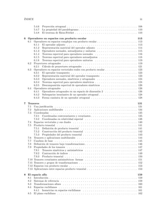 ´
INDICE                                                                                                                                                              iii

         5.4.6   Proyecci´n ortogonal . . . . . . . . . . . . . . . . . . . . . . . . . . . . . . . . . . . 108
                         o
         5.4.7   La propiedad del paralelogramo . . . . . . . . . . . . . . . . . . . . . . . . . . . . . 110
         5.4.8   El teorema de Riesz-Fr´chet . . . . . . . . . . . . . . . . . . . . . . . . . . . . . . . 110
                                       e

6 Operadores en espacios con producto escalar                                                                                                                      113
  6.1 Operadores en espacios complejos con producto escalar . . . .                                .   .   .   .   .   .   .   .   .   .   .   .   .   .   .   .   113
      6.1.1 El operador adjunto . . . . . . . . . . . . . . . . . . .                              .   .   .   .   .   .   .   .   .   .   .   .   .   .   .   .   113
      6.1.2 Representaci´n matricial del operador adjunto . . . .
                         o                                                                         .   .   .   .   .   .   .   .   .   .   .   .   .   .   .   .   114
      6.1.3 Operadores normales, autoadjuntos y unitarios . . . .                                  .   .   .   .   .   .   .   .   .   .   .   .   .   .   .   .   115
      6.1.4 Teorema espectral para operadores normales . . . . .                                   .   .   .   .   .   .   .   .   .   .   .   .   .   .   .   .   116
      6.1.5 Teorema espectral para operadores autoadjuntos . . .                                   .   .   .   .   .   .   .   .   .   .   .   .   .   .   .   .   118
      6.1.6 Teorema espectral para operadores unitarios . . . . .                                  .   .   .   .   .   .   .   .   .   .   .   .   .   .   .   .   119
  6.2 Proyectores ortogonales . . . . . . . . . . . . . . . . . . . . .                            .   .   .   .   .   .   .   .   .   .   .   .   .   .   .   .   119
      6.2.1 C´lculo de proyectores ortogonales . . . . . . . . . . .
              a                                                                                    .   .   .   .   .   .   .   .   .   .   .   .   .   .   .   .   121
  6.3 Operadores en espacios vectoriales reales con producto escalar                               .   .   .   .   .   .   .   .   .   .   .   .   .   .   .   .   123
      6.3.1 El operador transpuesto . . . . . . . . . . . . . . . . .                              .   .   .   .   .   .   .   .   .   .   .   .   .   .   .   .   123
      6.3.2 Representaci´n matricial del operador transpuesto . .
                         o                                                                         .   .   .   .   .   .   .   .   .   .   .   .   .   .   .   .   123
      6.3.3 Operadores normales, sim´tricos y ortogonales . . . .
                                       e                                                           .   .   .   .   .   .   .   .   .   .   .   .   .   .   .   .   124
      6.3.4 Teorema espectral para operadores sim´tricos . . . . .
                                                     e                                             .   .   .   .   .   .   .   .   .   .   .   .   .   .   .   .   124
      6.3.5 Descomposici´n espectral de operadores sim´tricos . .
                          o                                e                                       .   .   .   .   .   .   .   .   .   .   .   .   .   .   .   .   126
  6.4 Operadores ortogonales . . . . . . . . . . . . . . . . . . . . .                             .   .   .   .   .   .   .   .   .   .   .   .   .   .   .   .   126
      6.4.1 Operadores ortogonales en un espacio de dimensi´n 2  o                                 .   .   .   .   .   .   .   .   .   .   .   .   .   .   .   .   126
      6.4.2 Subespacios invariantes de un operador ortogonal . . .                                 .   .   .   .   .   .   .   .   .   .   .   .   .   .   .   .   128
      6.4.3 Forma can´nica de un operador ortogonal . . . . . . .
                       o                                                                           .   .   .   .   .   .   .   .   .   .   .   .   .   .   .   .   128

7 Tensores                                                                                                                                                         131
  7.1 Una justiﬁcaci´n . . . . . . . . . . . . . . . . . .
                     o                                                 .   .   .   .   .   .   .   .   .   .   .   .   .   .   .   .   .   .   .   .   .   .   .   131
  7.2 Aplicaciones multilineales . . . . . . . . . . . . .             .   .   .   .   .   .   .   .   .   .   .   .   .   .   .   .   .   .   .   .   .   .   .   134
  7.3 Coordenadas . . . . . . . . . . . . . . . . . . . .              .   .   .   .   .   .   .   .   .   .   .   .   .   .   .   .   .   .   .   .   .   .   .   135
       7.3.1 Coordenadas contravariantes y covariantes                 .   .   .   .   .   .   .   .   .   .   .   .   .   .   .   .   .   .   .   .   .   .   .   135
       7.3.2 Coordenadas en relatividad especial . . .                 .   .   .   .   .   .   .   .   .   .   .   .   .   .   .   .   .   .   .   .   .   .   .   138
  7.4 Espacios vectoriales y sus duales . . . . . . . . .              .   .   .   .   .   .   .   .   .   .   .   .   .   .   .   .   .   .   .   .   .   .   .   140
  7.5 Producto tensorial . . . . . . . . . . . . . . . . .             .   .   .   .   .   .   .   .   .   .   .   .   .   .   .   .   .   .   .   .   .   .   .   141
       7.5.1 Deﬁnici´n de producto tensorial . . . . .
                      o                                                .   .   .   .   .   .   .   .   .   .   .   .   .   .   .   .   .   .   .   .   .   .   .   141
       7.5.2 Construcci´n del producto tensorial . . .
                         o                                             .   .   .   .   .   .   .   .   .   .   .   .   .   .   .   .   .   .   .   .   .   .   .   142
       7.5.3 Propiedades del producto tensorial . . . .                .   .   .   .   .   .   .   .   .   .   .   .   .   .   .   .   .   .   .   .   .   .   .   143
  7.6 Tensores y aplicaciones multilineales . . . . . . .              .   .   .   .   .   .   .   .   .   .   .   .   .   .   .   .   .   .   .   .   .   .   .   144
  7.7 Cambios de base . . . . . . . . . . . . . . . . . .              .   .   .   .   .   .   .   .   .   .   .   .   .   .   .   .   .   .   .   .   .   .   .   145
  7.8 Deﬁnici´n de tensores bajo transformaciones . . .
              o                                                        .   .   .   .   .   .   .   .   .   .   .   .   .   .   .   .   .   .   .   .   .   .   .   146
  7.9 Propiedades de los tensores . . . . . . . . . . . .              .   .   .   .   .   .   .   .   .   .   .   .   .   .   .   .   .   .   .   .   .   .   .   147
       7.9.1 Tensores sim´tricos y antisim´tricos . . .
                           e                 e                         .   .   .   .   .   .   .   .   .   .   .   .   .   .   .   .   .   .   .   .   .   .   .   147
       7.9.2 Contracci´n de ´
                        o     ındices . . . . . . . . . . .            .   .   .   .   .   .   .   .   .   .   .   .   .   .   .   .   .   .   .   .   .   .   .   149
       7.9.3 Producto tensorial . . . . . . . . . . . . .              .   .   .   .   .   .   .   .   .   .   .   .   .   .   .   .   .   .   .   .   .   .   .   150
  7.10 Tensores covariantes antisim´tricos: formas . . .
                                    e                                  .   .   .   .   .   .   .   .   .   .   .   .   .   .   .   .   .   .   .   .   .   .   .   151
  7.11 Tensores y grupos de transformaciones . . . . . .               .   .   .   .   .   .   .   .   .   .   .   .   .   .   .   .   .   .   .   .   .   .   .   152
  7.12 Espacios con producto escalar . . . . . . . . . . .             .   .   .   .   .   .   .   .   .   .   .   .   .   .   .   .   .   .   .   .   .   .   .   153
  7.13 Aplicaciones entre espacios producto tensorial . .              .   .   .   .   .   .   .   .   .   .   .   .   .   .   .   .   .   .   .   .   .   .   .   153

8 El espacio af´
               ın                                                                                                                                                  159
  8.1 Introducci´n . . . . . . . . . . . . . . . . .
                o                                      .   .   .   .   .   .   .   .   .   .   .   .   .   .   .   .   .   .   .   .   .   .   .   .   .   .   .   159
  8.2 Sistemas de referencia . . . . . . . . . . .     .   .   .   .   .   .   .   .   .   .   .   .   .   .   .   .   .   .   .   .   .   .   .   .   .   .   .   159
  8.3 Transformaciones aﬁnes . . . . . . . . . .       .   .   .   .   .   .   .   .   .   .   .   .   .   .   .   .   .   .   .   .   .   .   .   .   .   .   .   160
  8.4 Espacios euclidianos . . . . . . . . . . . .     .   .   .   .   .   .   .   .   .   .   .   .   .   .   .   .   .   .   .   .   .   .   .   .   .   .   .   161
       8.4.1 Isometr´ en espacios euclidianos
                     ıas                               .   .   .   .   .   .   .   .   .   .   .   .   .   .   .   .   .   .   .   .   .   .   .   .   .   .   .   161
  8.5 El plano euclidiano . . . . . . . . . . . . .    .   .   .   .   .   .   .   .   .   .   .   .   .   .   .   .   .   .   .   .   .   .   .   .   .   .   .   162
 