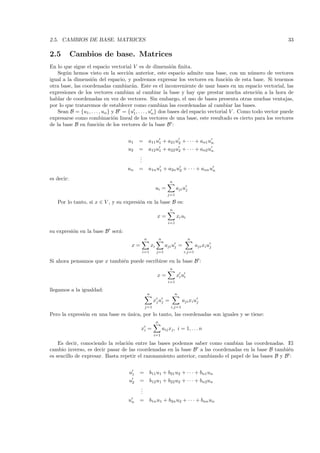 2.5. CAMBIOS DE BASE. MATRICES                                                                                  33

2.5         Cambios de base. Matrices
En lo que sigue el espacio vectorial V es de dimensi´n ﬁnita. o
    Seg´n hemos visto en la secci´n anterior, este espacio admite una base, con un n´mero de vectores
       u                              o                                                          u
igual a la dimensi´n del espacio, y podremos expresar los vectores en funci´n de esta base. Si tenemos
                   o                                                                    o
otra base, las coordenadas cambiar´n. Este es el inconveniente de usar bases en un espacio vectorial, las
                                        a
expresiones de los vectores cambian al cambiar la base y hay que prestar mucha atenci´n a la hora deo
hablar de coordenadas en vez de vectores. Sin embargo, el uso de bases presenta otras muchas ventajas,
por lo que trataremos de establecer como cambian las coordenadas al cambiar las bases.
    Sean B = {u1 , . . . , un } y B = {u1 , . . . , un } dos bases del espacio vectorial V . Como todo vector puede
expresarse como combinaci´n lineal de los vectores de una base, este resultado es cierto para los vectores
                                 o
de la base B en funci´n de los vectores de la base B :
                         o


                                     u1   =       a11 u1 + a21 u2 + · · · + an1 un
                                     u2   =       a12 u1 + a22 u2 + · · · + an2 un
                                          .
                                          .
                                          .
                                    un    =       a1n u1 + a2n u2 + · · · + ann un
es decir:
                                                                       n
                                                           ui =             aji uj
                                                                      j=1

   Por lo tanto, si x ∈ V , y su expresi´n en la base B es:
                                        o
                                                                       n
                                                           x=               xi ui
                                                                      i=1

su expresi´n en la base B ser´:
          o                  a
                                              n                n                     n
                                      x=              xi            aji uj =             aji xi uj
                                           i=1             j=1                  i,j=1

Si ahora pensamos que x tambi´n puede escribirse en la base B :
                             e
                                                                       n
                                                           x=               xi ui
                                                                      i=1

llegamos a la igualdad:
                                                  n                        n
                                                       xj uj =                  aji xi uj
                                              j=1                       i,j=1

Pero la expresi´n en una base es unica, por lo tanto, las coordenadas son iguales y se tiene:
               o                 ´
                                                           n
                                           xi =                    aij xj , i = 1, . . . n
                                                       i=1

    Es decir, conociendo la relaci´n entre las bases podemos saber como cambian las coordenadas. El
                                  o
cambio inverso, es decir pasar de las coordenadas en la base B a las coordenadas en la base B tambi´n e
es sencillo de expresar. Basta repetir el razonamiento anterior, cambiando el papel de las bases B y B :


                                     u1   =       b11 u1 + b21 u2 + · · · + bn1un
                                     u2   =       b12 u1 + b22 u2 + · · · + bn2un
                                          .
                                          .
                                          .
                                     un   =       b1n u1 + b2n u2 + · · · + bnn un
 