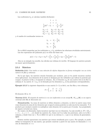 2.5. CAMBIOS DE BASE. MATRICES                                                                             35

   Los coeﬁcientes bij se calculan tambi´n f´cilmente:
                                        e a

                                                    1     =   1
                                                    x =       x
                                         1                     1 3
                                           (3x2 − 1) =        − + x2
                                         2                     2 2
                                        b11 = 1         b21 = 0     b31 = 0
                                        b12 = 0         b22 = 1     b32 = 0
                                        b13 = − 1
                                                2       b23 = 0     b33 = 3
                                                                          2
y el cambio de coordenadas inverso es:
                                                              1
                                             λ1     =     λ1 − λ3
                                                              2
                                             λ2     =     λ2
                                                          3
                                             λ3     =       λ
                                                          2 3
   No es dif´ comprobar que los coeﬁcientes aij y bij satisfacen las relaciones estudiadas anteriormente.
            ıcil
   Las dos expresiones del polinomio p(x) en estas dos bases son:
                                                        1                    2 1
                     p(x) = λ1 + λ2 x + λ3 x2 =     λ1 + λ3          + λ2 x + λ3 (3x2 − 1)
                                                        3                    3 2
   A´n en un ejemplo tan sencillo, los c´lculos son tediosos de escribir. El lenguaje de matrices permite
    u                                   a
un mayor aprovechamiento.

2.5.1    Matrices
Deﬁnici´n 2.5.1 Una matriz es una colecci´n de objetos dispuestos en forma rectangular con un cierto
       o                                 o
n´mero de ﬁlas y columnas.
 u
   En lo que sigue, las matrices estar´n formadas por escalares, pero se les puede encontrar muchas
                                        a
otras aplicaciones. Los elementos de la matriz se designan por dos sub´
                                                                      ındices que indican la posici´n que
                                                                                                   o
ocupan: el primero la ﬁla y el segundo la columna. As´ el elemento a23 de una matriz est´ en la ﬁla 2 y
                                                       ı,                                  a
columna 3. La matriz A = (aij ) es la formada por los elementos aij en las posiciones correspondientes.

Ejemplo 2.5.2 La siguiente disposici´n es una matriz 2 × 3, es decir, con dos ﬁlas y tres columnas:
                                    o
                                                      2       −1     i
                                          A=
                                                    1−i        3i    0
El elemento 22 es: 3i

Teorema 2.5.1 El conjunto de matrices n×m con coeﬁcientes en un cuerpo IK, Mn×m (IK) es un espacio
vectorial sobre IK de dimensi´n nm
                             o
   Demostraci´ n. La suma de matrices se deﬁne elemento a elemento, es decir la matriz suma tiene
                   o
como elementos la suma de los elementos que ocupan la misma posici´n en cada uno de los sumandos. Y el
                                                                        o
producto por escalares consiste en multiplicar cada elemento de la matriz por el escalar. Las propiedades
de espacio vectorial son claras.
   En cuanto a la dimensi´n, basta encontrar una base con nm elementos. La m´s sencilla es: B = {Eij |
                                o                                                   a
i = 1, . . . n, j = 1 . . . , m} donde las matrices Eij tienen un 0 en todas las posiciones, salvo en la ﬁla i
columna j donde tiene un 1. No es dif´ ver que es un sistema l.i. y que es un sistema de generadores.
                                            ıcil
QED
   Existen muchas operaciones con matrices que iremos estudiando poco a poco. Por ejemplo, se puede
deﬁnir la transpuesta de una matriz, que permite construir a partir de una matriz de dimensi´n n × m
                                                                                            o
otra de dimensi´n m × n:
                o
 