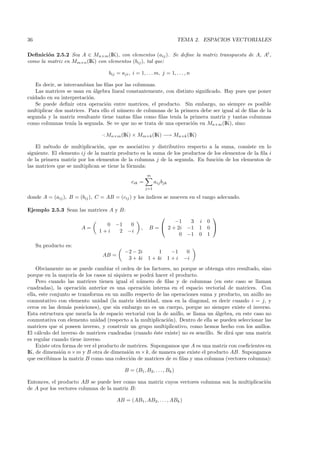 36                                                                        TEMA 2. ESPACIOS VECTORIALES

Deﬁnici´n 2.5.2 Sea A ∈ Mn×m (IK), con elementos (aij ). Se deﬁne la matriz transpuesta de A, At ,
        o
como la matriz en Mm×n (IK) con elementos (bij ), tal que:

                                   bij = aji , i = 1, . . . m, j = 1, . . . , n

   Es decir, se intercambian las ﬁlas por las columnas.
   Las matrices se usan en ´lgebra lineal constantemente, con distinto signiﬁcado. Hay pues que poner
                            a
cuidado en su interpretaci´n.
                          o
   Se puede deﬁnir otra operaci´n entre matrices, el producto. Sin embargo, no siempre es posible
                                  o
multiplicar dos matrices. Para ello el n´mero de columnas de la primera debe ser igual al de ﬁlas de la
                                        u
segunda y la matriz resultante tiene tantas ﬁlas como ﬁlas ten´ la primera matriz y tantas columnas
                                                              ıa
como columnas ten´ la segunda. Se ve que no se trata de una operaci´n en Mn×m (IK), sino:
                    ıa                                               o

                                ·: Mn×m (IK) × Mm×k (IK) −→ Mn×k (IK)

    El m´todo de multiplicaci´n, que es asociativo y distributivo respecto a la suma, consiste en lo
         e                     o
siguiente. El elemento ij de la matriz producto es la suma de los productos de los elementos de la ﬁla i
de la primera matriz por los elementos de la columna j de la segunda. En funci´n de los elementos de
                                                                                 o
las matrices que se multiplican se tiene la f´rmula:
                                             o
                                                        m
                                               cik =          aij bjk
                                                        j=1

donde A = (aij ), B = (bij ), C = AB = (cij ) y los ´
                                                    ındices se mueven en el rango adecuado.

Ejemplo 2.5.3 Sean las matrices A y B:
                                                                                        
                                                                  −1   3           i   0
                                0     −1      0
                       A=                           ,    B =  2 + 2i −1           1   0 
                              1+i      2     −i
                                                                    0 −1           0   1

     Su producto es:
                                           −2 − 2i            1          −1    0
                                AB =
                                            3 + 4i       1 + 4i         1+i   −i
    Obviamente no se puede cambiar el orden de los factores, no porque se obtenga otro resultado, sino
porque en la mayor´ de los casos ni siquiera se podr´ hacer el producto.
                     ıa                               a
    Pero cuando las matrices tienen igual el n´mero de ﬁlas y de columnas (en este caso se llaman
                                                 u
cuadradas), la operaci´n anterior es una operaci´n interna en el espacio vectorial de matrices. Con
                        o                          o
ella, este conjunto se transforma en un anillo respecto de las operaciones suma y producto, un anillo no
conmutativo con elemento unidad (la matriz identidad, unos en la diagonal, es decir cuando i = j, y
ceros en las dem´s posiciones), que sin embargo no es un cuerpo, porque no siempre existe el inverso.
                  a
Esta estructura que mezcla la de espacio vectorial con la de anillo, se llama un ´lgebra, en este caso no
                                                                                 a
conmutativa con elemento unidad (respecto a la multiplicaci´n). Dentro de ella se pueden seleccionar las
                                                             o
matrices que s´ poseen inverso, y construir un grupo multiplicativo, como hemos hecho con los anillos.
                ı
El c´lculo del inverso de matrices cuadradas (cuando ´ste existe) no es sencillo. Se dir´ que una matriz
     a                                                  e                               a
es regular cuando tiene inverso.
    Existe otra forma de ver el producto de matrices. Supongamos que A es una matriz con coeﬁcientes en
IK, de dimensi´n n × m y B otra de dimensi´n m × k, de manera que existe el producto AB. Supongamos
               o                            o
que escribimos la matriz B como una colecci´n de matrices de m ﬁlas y una columna (vectores columna):
                                             o

                                           B = (B1 , B2, . . . , Bk )

Entonces, el producto AB se puede leer como una matriz cuyos vectores columna son la multiplicaci´n
                                                                                                 o
de A por los vectores columna de la matriz B:

                                       AB = (AB1 , AB2, . . . , ABk )
 