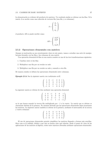 2.5. CAMBIOS DE BASE. MATRICES                                                                         37

La demostraci´n es evidente del producto de matrices. Un resultado similar se obtiene con las ﬁlas: Si la
              o
matriz A se escribe como una colecci´n de vectores ﬁla (una ﬁla y m columnas):
                                    o
                                                           
                                                       A1
                                                      A2   
                                                           
                                             A=        .   
                                                       .
                                                        .   
                                                       An

el producto AB se puede escribir como:
                                                             
                                                       A1 B
                                                      A2 B   
                                                             
                                           AB =        .     
                                                       .
                                                        .     
                                                       An B

2.5.2    Operaciones elementales con matrices
Aunque su motivaci´n no sea excesivamente clara en este punto, vamos a estudiar una serie de manipu-
                    o
laciones formales con las ﬁlas y las columnas de una matriz.
    Una operaci´n elemental de ﬁlas en una matriz consiste en una de las tres transformaciones siguientes:
               o

  1. Cambiar entre s´ dos ﬁlas
                    ı

  2. Multiplicar una ﬁla por un escalar no nulo

  3. Multiplicar una ﬁla por un escalar no nulo y sumarla a otra ﬁla

De manera similar se deﬁnen las operaciones elementales entre columnas.

Ejemplo 2.5.4 Sea la siguiente matriz con    coeﬁcientes en C:
                                                                     
                                        1     0   −1    2       0   1
                                   0         2    3    2       0   0 
                                                                     
                                   1         0    2   −1       1   1 
                                      −1      0    1    0       0   0

La siguiente matriz se obtiene de ´sta mediante una operaci´n elemental:
                                  e                        o
                                                                 
                                        1 0 −1       2    0     1
                                     0 2       3    2    0     0 
                                                                 
                                     1 0       2 −1      1     1 
                                       −2 0 −1       1 −1 −1

en la que hemos sumado la tercera ﬁla multiplicada por −1 a la cuarta. La matriz que se obtiene es
claramente distinta de la primera. No estamos diciendo que las operaciones elementales dejen invariantes
las matrices. La siguiente matriz tambi´n se obtiene de la primera, mediante el intercambio de la tercera
                                       e
y cuarta columnas:
                                                                
                                          1 0      2 −1 0 1
                                      0 2         2    3 0 0 
                                                                
                                      1 0 −1           2 1 1 
                                         −1 0      0    1 0 0

    El uso de operaciones elementales permite simpliﬁcar las matrices llegando a formas m´s sencillas.
                                                                                              a
Otra cosa es la utilidad, debido a que a´n no hemos visto qu´ relaci´n, desde el punto de vista de las
                                           u                     e       o
aplicaciones de las matrices al ´lgebra, existe entre matrices obtenidas mediante operaciones elementales.
                                a
 