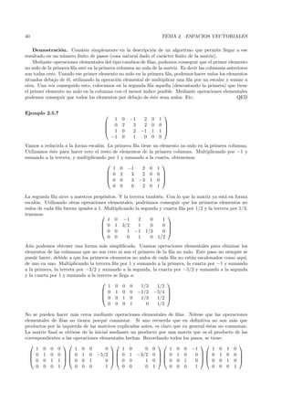 40                                                               TEMA 2. ESPACIOS VECTORIALES

    Demostraci´n. Consiste simplemente en la descripci´n de un algoritmo que permite llegar a ese
                 o                                           o
resultado en un n´mero ﬁnito de pasos (cosa natural dado el car´cter ﬁnito de la matriz).
                  u                                                a
    Mediante operaciones elementales del tipo cambios de ﬁlas, podemos conseguir que el primer elemento
no nulo de la primera ﬁla est´ en la primera columna no nula de la matriz. Es decir las columnas anteriores
                             e
son todas cero. Usando ese primer elemento no nulo en la primera ﬁla, podemos hacer nulos los elementos
situados debajo de ´l, utilizando la operaci´n elemental de multiplicar una ﬁla por un escalar y sumar a
                    e                        o
otra. Una vez conseguido esto, colocamos en la segunda ﬁla aquella (descontando la primera) que tiene
el primer elemento no nulo en la columna con el menor ´  ındice posible. Mediante operaciones elementales
podemos conseguir que todos los elementos por debajo de ´ste sean nulos. Etc.
                                                            e                                         QED


Ejemplo 2.5.7                                                    
                                         1    0   −1  2     0   1
                                       0     2    3  2     0   0 
                                                                 
                                       1     0    2 −1     1   1 
                                        −1    0    1  0     0   0
Vamos a reducirla a la forma escal´n. La primera ﬁla tiene un elemento no nulo en la primera columna.
                                  o
Utilizamos ´ste para hacer cero el resto de elementos de la primera columna. Multiplicando por −1 y
           e
sumando a la tercera, y multiplicando por 1 y sumando a la cuarta, obtenemos:
                                                              
                                         1 0 −1       2 0 1
                                       0 2      3    2 0 0 
                                                              
                                       0 0      3 −3 1 0 
                                         0 0     0    2 0 1

La segunda ﬁla sirve a nuestros prop´sitos. Y la tercera tambi´n. Con lo que la matriz ya est´ en forma
                                      o                       e                               a
escal´n. Utilizando otras operaciones elementales, podr´
     o                                                   ıamos conseguir que los primeros elementos no
nulos de cada ﬁla fueran iguales a 1. Multiplicando la segunda y cuarta ﬁla por 1/2 y la tercera por 1/3,
tenemos:                                                          
                                        1 0 −1        2    0    1
                                     0 1 3/2         1    0    0 
                                                                  
                                     0 0       1 −1 1/3        0 
                                        0 0     0     1    0 1/2
A´n podemos obtener una forma m´s simpliﬁcada. Usamos operaciones elementales para eliminar los
  u                                 a
elementos de las columnas que no son cero ni son el primero de la ﬁla no nulo. Este paso no siempre se
puede hacer, debido a que los primeros elementos no nulos de cada ﬁla no est´n escalonados como aqu´
                                                                            a                        ı,
de uno en uno. Multiplicando la tercera ﬁla por 1 y sumando a la primera, la cuarta por −1 y sumando
a la primera, la tercera por −3/2 y sumando a la segunda, la cuarta por −5/2 y sumando a la segunda
y la cuarta por 1 y sumando a la tercera se llega a:
                                                                
                                      1 0 0 0         1/3   1/2
                                    0 1 0 0 −1/2 −5/4 
                                                                
                                    0 0 1 0          1/3   1/2 
                                      0 0 0 1           0   1/2

No se pueden hacer m´s ceros mediante operaciones elementales de ﬁlas. N´tese que las operaciones
                       a                                                       o
elementales de ﬁlas no tienen porqu´ conmutar. Si uno recuerda que en deﬁnitiva no son m´s que
                                      e                                                          a
productos por la izquierda de las matrices explicadas antes, es claro que en general ´stas no conmutan.
                                                                                     e
La matriz ﬁnal se obtiene de la inicial mediante un producto por una matriz que es el producto de las
correspondientes a las operaciones elementales hechas. Recordando todos los pasos, se tiene:
                                                                                          
     1 0 0 0            1 0 0         0      1 0        0 0         1 0 0 −1            1 0 1 0
   0 1 0 0   0 1 0 −5/2   0 1 −3/2 0   0 1 0                              0  0 1 0 0 
                                                                                          
   0 0 1 1  0 0 1                  0  0 0          1 0    0 0 1           0  0 0 1 0 
     0 0 0 1            0 0 0         1      0 0        0 1         0 0 0        1      0 0 0 1
 