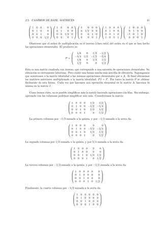 2.5. CAMBIOS DE BASE. MATRICES                                                                                                     41
                                                                                                                      
    1    0   0     0    1    0     0   0    1                            0         0       0    1 0   0   0      1   0   0   0
   0    1   0     0  0    1     0   0  0                          1/2         0       0  0 1   0   0  0     1   0   0 
                                                                                                                      
   0    0   1     0  0    0   1/3   0  0                            0         1       0  0 0   1   0   −1   0   1   0 
    0    0   0   1/2    0    0     0   1    0                            0         0       1    1 0   0   1      0   0   0   1

    Obs´rvese que el orden de multiplicaci´n es el inverso (claro est´) del orden en el que se han hecho
       e                                  o                          a
las operaciones elementales. El producto es:
                                                                                                 
                                       1/6                           0              1/3      −1/2
                                     −3/4                         1/2             −1/2      −5/4 
                                 P =
                                     1/6
                                                                                                  
                                                                     0              1/3       1/2 
                                       1/2                           0                0       1/2

Esta es una matriz cuadrada con inverso, que corresponde a una sucesi´n de operaciones elementales. Su
                                                                      o
obtenci´n es ciertamente laboriosa. Pero existe una forma mucho m´s sencilla de obtenerla. Supongamos
       o                                                           a
que sometemos a la matriz identidad a las mismas operaciones elementales que a A. Al ﬁnal obtenemos
las matrices anteriores multiplicando a la matriz identidad: P I = P . Por tanto la matriz P se obtiene
f´cilmente de esta forma. Cada vez que hacemos una operaci´n elemental en la matriz A, hacemos la
 a                                                             o
misma en la matriz I.

   Como hemos visto, no es posible simpliﬁcar m´s la matriz haciendo operaciones con ﬁlas. Sin embargo,
                                               a
operando con las columnas podemos simpliﬁcar a´n m´s. Consideremos la matriz:
                                                u     a
                                                                                               
                                     1         0       0           0  1/3                   1/2
                                    0         1       0           0 −1/2                  −5/4 
                                                                                               
                                    0         0       1           0  1/3                   1/2 
                                     0         0       0           1    0                   1/2

   La primera columna por −1/3 sumada a la quinta, y por −1/2 sumada a la sexta da:
                                                                                               
                                     1         0       0           0    0                     0
                                    0         1       0           0 −1/2                  −5/4 
                                                                                               
                                    0         0       1           0  1/3                   1/2 
                                     0         0       0           1    0                   1/2

La segunda columna por 1/2 sumada a la quinta, y por 5/4 sumada a la sexta da:
                                                                                              
                                         1         0           0           0   0             0
                                        0         1           0           0   0             0 
                                                                                              
                                        0         0           1           0 1/3           1/2 
                                         0         0           0           1   0           1/2

La tercera columna por −1/3 sumada a la quinta, y por −1/2 sumada a la sexta da:
                                                                                              
                                         1             0           0       0       0         0
                                        0             1           0       0       0         0 
                                                                                              
                                        0             0           1       0       0         0 
                                         0             0           0       1       0       1/2

Finalmente, la cuarta columna por −1/2 sumada a la sexta da:
                                                                                            
                                             1             0           0       0       0   0
                                            0             1           0       0       0   0 
                                                                                            
                                            0             0           1       0       0   0 
                                             0             0           0       1       0   0
 