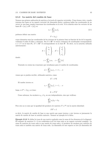 2.5. CAMBIOS DE BASE. MATRICES                                                                       43

2.5.3     La matriz del cambio de base
Veamos una primera aplicaci´n de matrices a la teor´ de espacios vectoriales. Como hemos visto, cuando
                            o                      ıa
tenemos dos bases en un espacio vectorial (de dimensi´n ﬁnita), podemos hallar las coordenadas de un
                                                      o
vector en una base cuando conocemos las coordenadas en la otra. Si la relaci´n entre los vectores de las
                                                                              o
bases B = {ui } y B = {ui } es:
                                                          n
                                                  ui =         aji uj ,                            (2.1)
                                                         j=1

podemos deﬁnir una matriz:
                                                      P = (aij )
cuyos elementos sean las coordenadas de los vectores de la primera base en funci´n de los de la segunda,
                                                                                o
cuidando el orden de ﬁlas y columnas. Sea X ∈ IKn el vector (columna) de coordenadas correspondiente
a x ∈ V en la base B y X ∈ IKn el correspondiente en la base B . Es decir, en la notaci´n utilizada
                                                                                            o
anteriormente:                                                 
                                            x1                x1
                                         x2               x2 
                                                               
                                   X =  . , X =  . 
                                         . .              . 
                                                               .
                                              xn                           xn
donde:
                                              n                       n
                                      x=           xi ui ,     x=          xi ui
                                           i=1                       i=1

   Teniendo en cuenta las ecuaciones que estudiamos para el cambio de coordenadas:
                                                  n
                                       xi =           aij xj , i = 1, . . . n
                                              i=1

vemos que se pueden escribir, utilizando matrices, como:

                                                      X = PX

   El cambio inverso es:
                                                  n
                                       xi =           bij xj , i = 1, . . . n
                                              i=1

luego, si P = (bij ), se tiene:
                                                      X=P X
   Como sabemos, los escalares aij y bij no son independientes, sino que veriﬁcan:
                                                  n
                                                      aij bjk = δik
                                              j=1


Pero esto no es m´s que la igualdad del producto de matrices P y P con la matriz identidad:
                 a

                                                      PP = I

es decir, la matriz de cambio de base es una matriz que posee inverso y este inverso es justamente la
matriz de cambio de base en sentido contrario. Veamos un ejemplo de lo dicho.

Ejemplo 2.5.9 Se deﬁne la traza de una matriz cuadrada como la suma de los elementos de la diagonal.
El conjunto de matrices 2 × 2 con coeﬁcientes en C de traza nula es un espacio vectorial complejo. La
suma de matrices de traza nula es una matriz de traza nula y el producto de escalares por matrices de
traza nula es tambi´n una matriz de traza nula. La dimensi´n de este espacio es tres (la dimensi´n del
                   e                                      o                                     o
 