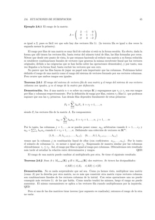 2.6. ECUACIONES DE SUBESPACIOS                                                                                     45

Ejemplo 2.6.1 El rango de la matriz:
                                                                          
                                                     2               −1  0
                                                 A= 0                1 −1 
                                                    −2                3 −2

es igual a 2, pues es f´cil ver que solo hay dos vectores ﬁla l.i. (la tercera ﬁla es igual a dos veces la
                       a
segunda menos la primera).
    El rango por ﬁlas de una matriz es muy f´cil de calcular si est´ en la forma escal´n. En efecto, dada la
                                             a                     a                  o
forma que all´ tienen los vectores ﬁla, basta restar del n´mero total de ﬁlas, las ﬁlas formadas por ceros.
              ı                                           u
N´tese que desde este punto de vista, lo que estamos haciendo al reducir una matriz a su forma reducida
  o
es establecer combinaciones lineales de vectores (que generan la misma envolvente lineal que los vectores
originales, debido a las exigencias que se han hecho sobre las operaciones elementales), y por tanto, una
vez llegados a la forma ﬁnal, basta excluir los vectores que son cero.
    No parece que las ﬁlas hayan de jugar un papel m´s importante que las columnas. Podr´
                                                        a                                      ıamos haber
deﬁnido el rango de una matriz como el rango del sistema de vectores formado por sus vectores columnas.
Pero ocurre que ambos rangos son iguales.

Teorema 2.6.1 El rango del sistema de vectores ﬁla de una matriz y el rango del sistema de sus vectores
columna son iguales, y es el rango de la matriz por deﬁnici´n.
                                                           o
Demostraci´n. Sea A una matriz n × m sobre un cuerpo IK y supongamos que rf y rc son sus rangos
              o
por ﬁlas y columnas respectivamente. Por la deﬁnici´n de rango por ﬁlas, existen rf ﬁlas l.i. que podemos
                                                   o
suponer que son las rf primeras. Las dem´s ﬁlas dependen linealmente de estas primeras:
                                         a
                                                    rf
                                          Fk =           λki Fi , k = rf + 1, . . . , n
                                                   i=1

siendo Fi los vectores ﬁla de la matriz A. En componentes:
                                          rf
                               akj =           λki aij , k = rf + 1, . . . , n, j = 1, . . . m
                                         i=1

Por lo tanto, las columnas j = 1, . . . , m se puedes poner como: akj arbitrarios cuando k = 1, . . . rf y
        rf
akj = i=1 λki aij cuando k = rf + 1, . . . , n. Deﬁniendo una colecci´n de vectores en IKm :
                                                                     o

                      (1, 0, . . . , 0, λrf +1,1 , . . . , λn,1 ),   (0, . . . , 0, 1, λrf +1,r , . . . , λn,r )

vemos que la columna j es combinaci´n lineal de ellos (con coeﬁcientes: a1j , . . . , arj ). Por lo tanto
                                        o
el n´mero de columnas l.i. es menor o igual que rf . Empezando de manera similar por las columnas
    u
obtendr´
       ıamos: rc ≤ rf . As´ el rango por ﬁlas es igual al rango por columnas. Obtendremos este resultado
                           ı,
m´s tarde al estudiar la relaci´n entre determinantes y rangos.
  a                            o                                                                    QED
   El rango de una matriz puede cambiar al multiplicarlo por otra. Se tiene el siguiente resultado.

Teorema 2.6.2 Sean A ∈ Mn×m (IK) y B ∈ Mm×k (IK) dos matrices. Se tienen las desigualdades:

                                           r(AB) ≤ r(A),             r(AB) ≤ r(B)

Demostraci´n. No es nada sorprendente que as´ sea. Como ya hemos visto, multiplicar una matriz
            o                                    ı
(como A) por la derecha por otra matriz, no es m´s que construir otra matriz cuyos vectores columna
                                                 a
son combinaciones lineales de los vectores columna de la inicial. Con estas operaciones uno no puede
conseguir m´s vectores l.i. de los que hab´ Como mucho tendr´ los mismos, luego el rango no puede
           a                              ıa.                    a
aumentar. El mismo razonamiento se aplica a los vectores ﬁla cuando multiplicamos por la izquierda.
QED
   Pero si una de las dos matrices tiene inverso (por supuesto es cuadrada), entonces el rango de la otra
no var´
      ıa:
 