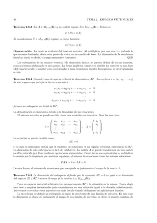 46                                                                      TEMA 2. ESPACIOS VECTORIALES

Teorema 2.6.3 Sea A ∈ Mn×m (IK) y un matriz regular B ∈ Mm×m (IK). Entonces:

                                                 r(AB) = r(A)

Si consideramos C ∈ Mn×n (IK) regular, se tiene tambi´n:
                                                     e

                                                 r(CA) = r(A)

Demostraci´n. La raz´n es evidente del teorema anterior. Al multiplicar por una matriz cuadrada lo
              o          o
que estamos haciendo, desde otro punto de vista, es un cambio de base. La dimensi´n de la envolvente
                                                                                 o
lineal no var´ es decir, el rango permanece constante.
             ıa,                                                                               QED
    Los subespacios de un espacio vectorial (de dimensi´n ﬁnita), se pueden deﬁnir de varias maneras,
                                                          o
como ya hemos adelantado en otro punto. La forma impl´    ıcita consiste en escribir los vectores en una base
(del espacio total), y someter a las coordenadas a unas ecuaciones lineales homog´neas, es decir igualadas
                                                                                    e
a cero.

Teorema 2.6.4 Consideremos el espacio vectorial de dimensi´n n, IKn . Los vectores x = (x1 , x2 , . . . , xn )
                                                          o
de este espacio que satisfacen las m ecuaciones:

                                     a11 x1 + a12 x2 + · · · + a1n xn    = 0
                                     a21 x1 + a22 x2 + · · · + a2n xn    = 0
                                                                 ···
                                   am1 x1 + am2 x2 + · · · + amn xn      = 0

forman un subespacio vectorial de IKn .

La demostraci´n es inmediata debido a la linealidad de las ecuaciones.
              o
   El sistema anterior se puede escribir como una ecuaci´n con matrices. Sean las matrices:
                                                        o
                                                                       
                                   a11 a12 · · · a1n                   x1
                                a21 a22 · · · a2n                 x2 
                                                                       
                           A= .           .         . , X =  . 
                                .   .     .
                                           .         . 
                                                     .              . .
                                    am1    am2    ···   amn                    xn

La ecuaci´n se puede escribir como:
         o
                                                   AX = 0
y de aqu´ es inmediato probar que el conjunto de soluciones es un espacio vectorial, subespacio de IKn .
         ı
La dimensi´n de este subespacio es f´cil de establecer. La matriz A se puede transformar en una matriz
           o                         a
escal´n reducida por ﬁlas mediante operaciones elementales. Como ´stas son equivalentes a multiplicar
     o                                                                e
la matriz por la izquierda por matrices regulares, el sistema de ecuaciones tiene las mismas soluciones:

                                           P AX = 0 ⇔ AX = 0

De esta forma, el n´mero de ecuaciones que nos queda es justamente el rango de la matriz A.
                   u

Teorema 2.6.5 La dimensi´n del subespacio deﬁnido por la ecuaci´n AX = 0 es igual a la dimensi´n
                           o                                      o                           o
del espacio (X ∈ IKn ) menos el rango de la matriz A ∈ Mm×n (IK).

    Para un espacio vectorial arbitrario (no necesariamente IKn ), la situaci´n es la misma. Basta elegir
                                                                             o
una base y emplear coordenadas para encontrarnos en una situaci´n igual a la descrita anteriormente.
                                                                    o
Volveremos a estudiar estos aspectos con m´s detalle cuando deﬁnamos las aplicaciones lineales.
                                            a
    La otra forma de deﬁnir un subespacio es como la envolvente de una familia de vectores. En este caso
la dimensi´n es clara, es justamente el rango de esa familia de vectores, es decir el n´mero m´ximo de
           o                                                                           u       a
 