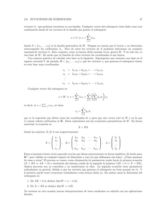 2.6. ECUACIONES DE SUBESPACIOS                                                                              47

vectores l.i. que podemos encontrar en esa familia. Cualquier vector del subespacio viene dado como una
combinaci´n lineal de los vectores de la familia que genera el subespacio:
           o
                                                                   k
                                               x∈V ⇔x=                    λi vi
                                                                   i=1

donde S = {v1 , . . . , vk } es la familia generadora de W . T´ngase en cuenta que el vector x no determina
                                                               e
un´
  ıvocamente los coeﬁcientes λi . Pero de entre los vectores de S podemos seleccionar un conjunto
maximal de vectores l.i. Este conjunto, como ya hemos dicho muchas veces, genera W . Y no solo eso, es
una base de W . De modo que en funci´n de estos vectores las coordenadas s´ son unicas.
                                             o                                    ı    ´
    Una manera pr´ctica de calcular esta base es la siguiente. Supongamos que tenemos una base en el
                      a
espacio vectorial V de partida, B = {u1 , . . . , un } y que los vectores vi que generan el subespacio tienen
en esta base unas coordenadas:

                                        v1   = b11 u1 + b21u2 + · · · + bn1 un
                                        v2   = b12 u1 + b22u2 + · · · + bn2 un
                                         .
                                         .
                                         .
                                        vk   = b1k u1 + b2k u2 + · · · + bnk un

   Cualquier vector del subespacio es:
                                                    k               n         k
                                     x∈W ⇒x=             λi vi =                   bji λi uj
                                                   i=1             j=1      i=1

                   n
es decir, si x =   i=1   xi ui , se tiene:
                                                            k
                                                    xj =         bji λi
                                                           i=1

que es la expresi´n que deben tener las coordenadas de x para que este vector est´ en W y en la que
                  o                                                                e
λi toman valores arbitrarios en IK. Estas expresiones son las ecuaciones param´tricas de W . En forma
                                                                              e
matricial, la ecuaci´n es:
                    o
                                               X = BΛ
donde las matrices X, B, Λ son respectivamente:
                                                                                                   
                           x1              b11             b12     ···       b1n                   λ1
                        x2              b21             b22     ···       b2n                 λ2   
                                                                                                   
                  X =  . , B =  .                        .                 .     ,    Λ=       .   
                        . .             ..               .
                                                            .                 .
                                                                              .                   .
                                                                                                    .   
                                xn                 bm1     bm2     ···       bmn                   λk

Estas ecuaciones tienen cierto parecido con las que dimos anteriormente en forma impl´ıcita (de hecho para
IKn , pero v´lidas en cualquier espacio de dimensi´n n una vez que deﬁnamos una base). ¿C´mo pasamos
            a                                     o                                          o
de unas a otras? El proceso se conoce como eliminaci´n de par´metros yendo hacia la primera ecuaci´n
                                                       o         a                                      o
(X = BΛ ⇒ AX = 0) o resoluci´n del sistema yendo de la segunda la primera (AX = 0 ⇒ X = BΛ).
                                   o
Ambos procesos son ya conocidos y no insistiremos en ellos. La segunda ecuaci´n tiene par´metros
                                                                                    o              a
redundantes en general, debido a que los vectores que generan el subespacio no tiene porqu´ ser l.i. Y
                                                                                               e
la primera puede tener ecuaciones redundantes como hemos dicho ya. En ambos casos la dimensi´n del   o
subespacio es:
  1. De AX = 0 se deduce dim W = n − r(A).
  2. De X = BΛ se deduce dim W = r(B)
Ya veremos en otra ocasi´n nuevas interpretaciones de estos resultados en relaci´n con las aplicaciones
                        o                                                       o
lineales.
 