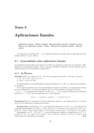 Tema 3

Aplicaciones lineales

      Aplicaciones lineales. N´ cleo e Imagen. Representaci´n matricial. Cambios de base.
                              u                            o
      Espacios de aplicaciones lineales. Rango. Sistemas de ecuaciones lineales. Determi-
      nantes.



    A lo largo de este cap´ ıtulo V, W, . . ., etc., denotar´n espacios vectoriales sobre el cuerpo IK (de carac-
                                                            a
ter´
   ıstica diferente a 2, p.e., IR, C).


3.1      Generalidades sobre aplicaciones lineales
Las aplicaciones m´s notables entre espacios vectoriales son aquellas que preservan sus estructuras. Tales
                   a
aplicaciones se denominan lineales y sirven a una gran variedad de prop´sitos. En este cap´
                                                                         o                   ıtulo vamos a
estudiar algunas de sus propiedades y aplicaciones.


3.1.1     Deﬁniciones
Deﬁnici´n 3.1.1 Una aplicaci´n f : V → W entre dos espacios vectoriales se dir´ que es lineal si,
         o                       o                                            a
  i. f (x + y) = f (x) + f (y), ∀x, y ∈ V ,
  ii. f (λx) = λf (x), ∀λ ∈ IK.

    En otras palabras f es un homomorﬁsmo de grupos abelianos (V, +), (W, +) y conmuta con el producto
por escalares.
    Si f es inyectiva diremos que es un monomorﬁsmo de espacios vectoriales, si es suprayectiva, diremos
que es un epimorﬁsmo y si es biyectiva diremos que f es un isomorﬁsmo de espacios vectoriales.
    Si f1 , . . . , fr son aplicaciones lineales de V en W y λ1 , . . . , λr son escalares, deﬁnimos la combinaci´n
                                                                                                                 o
lineal λ1 f1 + · · · + λr fr como una aplicaci´n de V en W dada por
                                                  o

                         (λ1 f1 + · · · + λr fr )(x) = λ1 f1 (x) + · · · + λr fr (x), ∀x ∈ V.

Proposici´n 3.1.1 La combinaci´n lineal de aplicaciones lineales es una aplicaci´n lineal. Lo mismo
          o                       o                                             o
ocurre con la composici´n de aplicaciones lineales.
                       o

    Demostraci´ n. Efectivamente, si f, g son aplicaciones lineales de V en W y λ, µ dos elementos del
                   o
cuerpo IK, hemos deﬁnido (λf +µg)(x) = λf (x)+µg(x), ∀x ∈ V . Entonces, (λf +µg)(x+y) = λf (x+y)+
µg(x+y) = λ(f(x)+f (y))+µ(g(x)+g(y)) = λf (x)+µg(x)+λf(y)+µg(y) = (λf +µg)(x)+(λf +µg)(y).
    An´logamente, si f : V → W , g: W → U , son dos aplicaciones lineales, la composici´n g ◦ f: V → U
       a                                                                                     o
es lineal. g ◦ f (x + y) = g(f(x + y)) = g(f (x) + f (y)) = g(f (x)) + g(f (y)) = g ◦ f (x) + g ◦ f (y), y de la
misma forma con el producto por escalares.                                                                 QED


                                                         49
 