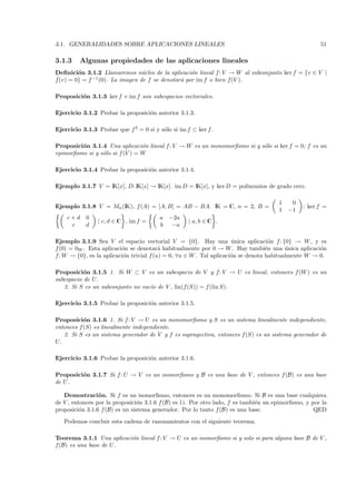 3.1. GENERALIDADES SOBRE APLICACIONES LINEALES                                                         51

3.1.3    Algunas propiedades de las aplicaciones lineales
Deﬁnici´n 3.1.2 Llamaremos n´cleo de la aplicaci´n lineal f : V → W al subconjunto ker f = {v ∈ V |
        o                        u                 o
f(v) = 0} = f −1 (0). La imagen de f se denotar´ por im f o bien f(V ).
                                               a

Proposici´n 3.1.3 ker f e im f son subespacios vectoriales.
         o

Ejercicio 3.1.2 Probar la proposici´n anterior 3.1.3.
                                   o

Ejercicio 3.1.3 Probar que f 2 = 0 si y s´lo si im f ⊂ ker f .
                                         o

Proposici´n 3.1.4 Una aplicaci´n lineal f : V → W es un monomorﬁsmo si y s´lo si ker f = 0; f es un
         o                       o                                        o
epimorﬁsmo si y s´lo si f (V ) = W
                 o

Ejercicio 3.1.4 Probar la proposici´n anterior 3.1.4.
                                   o

Ejemplo 3.1.7 V = IK[x], D: IK[x] → IK[x]. im D = IK[x], y ker D = polinomios de grado cero.

                                                                                       1    0
Ejemplo 3.1.8 V = Mn (IK), f (A) = [A, B] = AB − BA. IK = C, n = 2, B =                         ; ker f =
                                                                                       1   −1
    c+d 0                                a   −2a
                | c, d ∈ C , im f =                 | a, b ∈ C .
     c  d                                b    −a

Ejemplo 3.1.9 Sea V el espacio vectorial V = {0}. Hay una unica aplicaci´n f : {0} → W , y es
                                                                     ´             o
f(0) = 0W . Esta aplicaci´n se denotar´ habitualmente por 0 → W . Hay tambi´n una unica aplicaci´n
                         o               a                                        e      ´          o
f: W → {0}, es la aplicaci´n trivial f (u) = 0, ∀u ∈ W . Tal aplicaci´n se denota habitualmente W → 0.
                          o                                          o

Proposici´n 3.1.5 1. Si W ⊂ V es un subespacio de V y f : V → U es lineal, entonces f (W ) es un
           o
subespacio de U.
   2. Si S es un subconjunto no vac´ de V , lin(f (S)) = f (lin S).
                                   ıo

Ejercicio 3.1.5 Probar la proposici´n anterior 3.1.5.
                                   o

Proposici´n 3.1.6 1. Si f : V → U es un monomorﬁsmo y S es un sistema linealmente independiente,
           o
entonces f (S) es linealmente independiente.
   2. Si S es un sistema generador de V y f es suprayectiva, entonces f (S) es un sistema generador de
U.

Ejercicio 3.1.6 Probar la proposici´n anterior 3.1.6.
                                   o

Proposici´n 3.1.7 Si f : U → V es un isomorﬁsmo y B es una base de V , entonces f (B) es una base
         o
de U .

   Demostraci´ n. Si f es un isomorﬁsmo, entonces es un monomorﬁsmo. Si B es una base cualquiera
                 o
de V , entonces por la proposici´n 3.1.6 f (B) es l.i. Por otro lado, f es tambi´n un epimorﬁsmo, y por la
                                 o                                              e
proposici´n 3.1.6 f (B) es un sistema generador. Por lo tanto f (B) es una base.
          o                                                                                          QED
   Podemos concluir esta cadena de razonamientos con el siguiente teorema.

Teorema 3.1.1 Una aplicaci´n lineal f : V → U es un isomorﬁsmo si y solo si para alguna base B de V ,
                          o
f(B) es una base de U.
 
