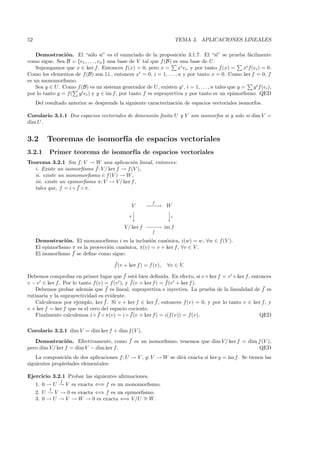 52                                                                      TEMA 3. APLICACIONES LINEALES

    Demostraci´n. El “s´lo si” es el enunciado de la proposici´n 3.1.7. El “si” se prueba f´cilmente
                o           o                                         o                               a
como sigue. Sea B = {e1 , . . . , en } una base de V tal que f (B) es una base de U.
    Supongamos que x ∈ ker f. Entonces f (x) = 0, pero x =           xi ei , y por tanto f (x) =   xi f(ei ) = 0.
                                                    i
Como los elementos de f (B) son l.i., entonces x = 0, i = 1, . . . , n y por tanto x = 0. Como ker f = 0, f
es un monomorﬁsmo.
    Sea y ∈ U. Como f(B) es un sistema generador de U , existen y i , i = 1, . . . , n tales que y =    y i f (ei ),
                      i e ) y y ∈ im f , por tanto f es suprayectiva y por tanto es un epimorﬁsmo. QED
por lo tanto y = f( y i
     Del resultado anterior se desprende la siguiente caracterizaci´n de espacios vectoriales isomorfos.
                                                                   o

Corolario 3.1.1 Dos espacios vectoriales de dimensi´n ﬁnita U y V son isomorfos si y solo si dim V =
                                                   o
dim U .


3.2       Teoremas de isomorf´ de espacios vectoriales
                             ıa
3.2.1      Primer teorema de isomorf´ de espacios vectoriales
                                    ıa
Teorema 3.2.1 Sea f : V → W una aplicaci´n lineal, entonces:
                                            o
                            ¯
  i. Existe un isomorﬁsmo f : V / ker f → f (V ),
  ii. existe un monomorﬁsmo i: f (V ) → W ,
  iii. existe un epimorﬁsmo π: V → V/ ker f ,
                     ¯
  tales que, f = i ◦ f ◦ π.

                                                           f
                                                 V      −−→ W
                                                        −−
                                                           
                                                π
                                                           
                                                                    i

                                              V / ker f − − → im f
                                                         −−
                                                           ˜
                                                           f

     Demostraci´n. El monomorﬁsmo i es la inclusi´n can´nica, i(w) = w, ∀w ∈ f (V ).
                 o                                   o     o
     El epimorﬁsmo π es la proyecci´n can´nica, π(v) = v + ker f , ∀v ∈ V .
                                   o     o
                   ¯
     El isomorﬁsmo f se deﬁne como sigue:
                                         ¯
                                         f (v + ker f) = f (v),   ∀v ∈ V.
                                             ¯ a
Debemos comprobar en primer lugar que f est´ bien deﬁnida. En efecto, si v +ker f = v + ker f, entonces
                                               ¯                ¯
v − v ∈ ker f . Por lo tanto f (v) = f (v ), y f (v + ker f ) = f (v + ker f ).
    Debemos probar adem´s que f
                           a       ¯ es lineal, suprayectiva e inyectiva. La prueba de la linealidad de f es
                                                                                                        ¯
rutinaria y la suprayectividad es evidente.
                                   ¯                        ¯
    Calculemos por ejemplo, ker f . Si v + ker f ∈ ker f , entonces f(v) = 0, y por lo tanto v ∈ ker f , y
v + ker f = ker f que es el cero del espacio cociente.
                                ¯              ¯
    Finalmente calculemos i ◦ f ◦ π(v) = i ◦ f (v + ker f) = i(f (v)) = f(v).                          QED

Corolario 3.2.1 dim V = dim ker f + dim f (V ).
                                       ¯
   Demostraci´n. Efectivamente, como f es un isomorﬁsmo, tenemos que dim V / ker f = dim f (V ),
                 o
pero dim V/ ker f = dim V − dim ker f.                                                    QED
    La composici´n de dos aplicaciones f : U → V , g: V → W se dir´ exacta si ker g = im f. Se tienen las
                 o                                                a
siguientes propiedades elementales:

Ejercicio 3.2.1 Probar las siguientes aﬁrmaciones.
               f
     1. 0 → U → V es exacta ⇐⇒ f es un monomorﬁsmo.
          f
     2. U → V → 0 es exacta ⇐⇒ f es un epimorﬁsmo.
     3. 0 → U → V → W → 0 es exacta ⇐⇒ V /U ∼ W .
                                              =
 
