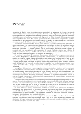 Pr´logo
  o

                  ´
Estas notas de Algebra Lineal responden a cursos desarrollados en la Facultad de Ciencias F´        ısicas de la
Universidad Complutense durante varios periodos. A trav´s de ellos, el plan de estudios ha cambiado y,
                                                                e
como consecuencia, la duraci´n de los cursos y su contenido. Hemos procurado que este texto comprenda
                               o
el actual temario de la asignatura, aunque ello depender´ en ultima instancia del enfoque particular
                                                                 a     ´
que cada profesor d´ al tema. Pero adem´s aparecen en ´l otras cuestiones que complementan o aclaran
                      e                     a                 e
algunos aspectos de la asignatura y que, aunque pueden ser evitados en una primera lectura, contribuyen,
desde nuestro punto de vista, a una mejor comprensi´n del tema tratado.
                                                         o
    El contenido se divide en cuatro grandes temas dedicados al estudio de los espacios vectoriales, las
aplicaciones lineales y la teor´ de matrices, los espacios con producto escalar y los operadores en estos
                                ıa
ultimos espacios. Estos temas van precedidos por una introducci´n con conceptos elementales sobre
´                                                                          o
estructuras algebraicas. El curso se completa con un cap´         ıtulo sobre tensores y algunos conceptos de
geometr´ af´ con una aplicaci´n a la clasiﬁcaci´n de c´nicas Tambi´n se incluye una colecci´n de
         ıa ın                      o                 o          o              e                         o
problemas planteados en clase o problemas de tipo cl´sico similares a los que pueden encontrarse en otros
                                                        a
textos, as´ como problemas propuestos en ex´menes de la asignatura.
           ı                                   a
    En cuanto al tema primero de estructuras algebraicas, no todas las nociones expuestas son necesarias
para el curso. En particular, la teor´ de grupos podr´ parecer excesiva y no es nuestro objetivo insistir
                                        ıa                ıa
en ella. Sin embargo, el conocimiento de algunas nociones del grupo de permutaciones es esencial para
una mejor comprensi´n de la teor´ de determinantes y por eso se ha desarrollado con un cierto detalle.
                        o            ıa
Asimismo, aunque desde luego no se entra en la construcci´n de los n´meros reales (un tema que no es
                                                                  o          u
propio del ´lgebra) s´ se desarrolla la de los n´meros complejos, pues resulta fundamental en el curso.
             a          ı                         u
Algunas ideas sobre anillos y cuerpos completan este cap´    ıtulo que se cierra con la primeras nociones sobre
polinomios.
    Los cap´ ıtulos dedicados a la teor´ de espacios vectoriales, aplicaciones lineales y matrices son funda-
                                        ıa
mentales y forman parte de cualquiera curso b´sico de ´lgebra lineal. En el enfoque que aqu´ se ha dado,
                                                 a         a                                      ı
los sistemas lineales aparecen como asociados de forma natural a la teor´ de aplicaciones lineales. Pen-
                                                                                ıa
samos que, como el planteamiento de forma independiente ya se ha estudiado en cursos anteriores, merece
la pena enfocarlo desde la perspectiva mencionada. Asimismo, los espacios de aplicaciones lineales, en
especial el espacio dual, permiten la introducci´n de nuevos ejemplos de espacios lineales que resultar´n
                                                  o                                                          a
de gran utilidad en el resto del curso.
    El cap´ıtulo dedicado al estudio de las formas can´nicas de endomorﬁsmos puede simpliﬁcarse en gran
                                                        o
manera. En particular la falta de tiempo aconseja muchas veces prescindir del estudio de formas can´nicaso
de Jordan para endomorﬁsmos que no son diagonalizables y limitarse a un estudio de los diagonalizables.
Pero no cabe duda de que, aun sin entrar en el detalle de la construcci´n de estas formas de Jordan, s´
                                                                               o                                ı
merece la pena hacer alg´n comentario sobre su existencia y estructura.
                           u
    los temas dedicado a espacios con productos escalares son b´sicos en las aplicaciones, en particular
                                                                       a
en F´ısica que es el objeto ﬁnal de los estudiantes a los que van dirigidas estas notas. Algunas cuestiones
como la deﬁnici´n de formas sesquilineales pueden ser evitados pasando directamente a las cuestiones
                  o
relacionadas con el producto escalar. Pero las formas can´nicas de operadores sim´tricos, unitarios y
                                                                  o                         e
ortogonales deber´ ﬁgurar en el contenido del curso.
                    ıan
    El cap´ ıtulo sobre tensores es un tanto singular en la estructura del curso. Parte de su contenido
sobrepasa ciertamente el nivel general de estas notas. Pero no es dif´ extraer de ´l las ideas m´s
                                                                               ıcil           e               a
elementales de lo que es un tensor bajo transformaciones. Adem´s dado su car´cter aislado su supresi´n
                                                                       a              a                      o
no afectar´ a un curso basado en este texto.
            ıa

                                                       v
 