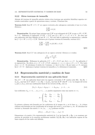 ´
3.3. REPRESENTACION MATRICIAL Y CAMBIOS DE BASE                                                         53

3.2.2     Otros teoremas de isomorf´
                                   ıa
Adem´s del teorema de isomorf´ anterior existen otros teoremas que permiten identiﬁcar espacios vec-
       a                         ıa
toriales construidos a partir de operaciones suma y cociente. Citaremos dos.

Teorema 3.2.2 Sean W ⊂ U ⊂ V un espacio vectorial y dos subespacios contenidos el uno en el otro.
Entonces:
                                      V/W ∼
                                            = V /U.
                                     U/W
    Demostraci´ n. En primer lugar notemos que U/W es un subespacio de V /W ya que u + W ∈ V /W ,
                 o
∀u ∈ U . Deﬁnamos la aplicaci´n f : V /W → V /U por f (v + W ) = v + U, ∀v ∈ V . Es claro que
                                o
esta aplicaci´n est´ bien deﬁnida ya que W ⊂ U . Por otro lado la aplicaci´n es suprayectiva y adem´s
             o     a                                                      o                        a
ker f = {v + W | v ∈ U} = U/W . Entonces por el primer teorema de isomorf´ teorema 3.2.1,
                                                                            ıa,

                                      V/W   V /W ∼
                                          =       = f(V /W ) = V /U.
                                      U/W   ker f

                                                                                                      QED

Teorema 3.2.3 Sean U, V dos subespacios de un espacio vectorial. Entonces se veriﬁca:
                                                    U ∼ U +V
                                                       =     .
                                                  U ∩V    V
    Demostraci´ n. Deﬁnamos la aplicaci´n f : U → (U + V )/V por f (u) = u + V . La aplicaci´n f
                 o                        o                                                        o
es suprayectiva. En efecto, si x + V ∈ (U + V )/V , entonces x = u + v, con u ∈ U , v ∈ V . Por tanto
f(u) = x + V . Si calculamos el n´cleo de f tenemos, u ∈ ker f si f (u) = 0, por tanto u ∈ V , entonces
                                  u
ker f = U ∩ V . Aplicamos el primer teorema de isomorf´ a f y obtenemos el enunciado.
                                                       ıa                                         QED


3.3      Representaci´n matricial y cambios de base
                     o
3.3.1     Representaci´n matricial de una aplicaci´n lineal
                      o                           o
Sea f : V → W una aplicaci´n lineal entre los espacios vectoriales V, W (ambos sobre IK). Sea BV =
                               o
{ej }n una base de V (dim V = n) y BW = {ui }m una base de W (dim W = m). La imagen del vector
     j=1                                             i=1
ej por f , f (ej ), ser´ una combinaci´n lineal de los vectores de BW , esto es:
                       a              o

                          f (ej ) = A1j u1 + A2j u2 + · · · + Amj um ,            j = 1, . . . , n.   (3.1)

Los coeﬁcientes Aij , i = 1, . . . , m, j = 1, . . . , n, pueden organizarse como una matriz m × n,
                                                                           
                                                   A11 A12 · · · A1n
                                              A21 A22 · · · A2n 
                                                                           
                                        A= .                .   ..     . .
                                              .      .      .
                                                             .      .   . 
                                                                        .
                                                  Am1 Am2 · · · Amn

La primera columna est´ formada por los coeﬁcientes de la imagen de e1 en la base ui ,..., la j-´sima
                       a                                                                           e
columna est´ formada por las coordenadas de la imagen del vector ej en la base ui , etc. Si colocamos los
            a
vectores ui formando una matriz 1 × m, (u1 , . . . , um ) podemos escribir:

                                    (f (e1 ), . . . , f (en )) = (u1 , . . . , um ) · A.

Llamaremos a la matriz A la representaci´n matricial de f en las bases BV y BW y en ocasiones por
                                           o
motivos de precisi´n en la notaci´n escribiremos tambi´n A(f ; BV , BW ) con indicaci´n expresa de las
                   o               o                  e                              o
bases respecto de las cuales est´ deﬁnida.
                                a
 