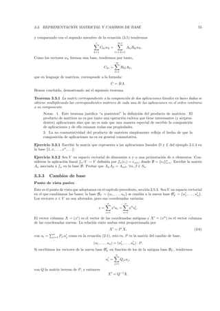 ´
3.3. REPRESENTACION MATRICIAL Y CAMBIOS DE BASE                                                               55

y comparando con el segundo miembro de la ecuaci´n (3.5) tendremos
                                                o
                                         r                     m,r
                                              Cki wk =                Ali Bkl wk .
                                        k=1               l=1,k=1

Como los vectores wk forman una base, tendremos por tanto,
                                                           m
                                                Cki =           Bkl Ali ,
                                                          l=1

que en lenguaje de matrices, corresponde a la formula:
                                                        C = BA.
Hemos concluido, demostrando as´ el siguiente teorema.
                               ı

Teorema 3.3.1 La matriz correspondiente a la composici´n de dos aplicaciones lineales en bases dadas se
                                                         o
obtiene multiplicando las correspondientes matrices de cada una de las aplicaciones en el orden contrario
a su composici´n.
               o
      Notas. 1. Este teorema justiﬁca “a posteriori” la deﬁnici´n del producto de matrices. El
                                                                 o
      producto de matrices no es por tanto una operaci´n ex´tica que tiene interesantes (y sorpren-
                                                      o    o
      dentes) aplicaciones sino que no es m´s que una manera especial de escribir la composici´n
                                           a                                                     o
      de aplicaciones y de ello emanan todas sus propiedades.
      2. La no conmutatividad del producto de matrices simplemente reﬂeja el hecho de que la
      composici´n de aplicaciones no es en general conmutativa.
               o

Ejercicio 3.3.1 Escribir la matriz que representa a las aplicaciones lineales D y L del ejemplo 3.1.4 en
la base {1, x, . . . , xn , . . .}.

Ejercicio 3.3.2 Sea V un espacio vectorial de dimensi´n n y α una permutaci´n de n elementos. Con-
                                                         o                        o
sid´rese la aplicaci´n lineal fα : V → V deﬁnida por fα (ei ) = eα(i) donde B = {ei }n . Escribir la matriz
   e                o                                                                i=1
Aα asociada a fα en la base B. Probar que Aα Aβ = Aαβ , ∀α, β ∈ Sn .

3.3.3      Cambios de base
Punto de vista pasivo
Este es el punto de vista que adoptamos en el cap´
                                                 ıtulo precedente, secci´n 2.5.3. Sea V un espacio vectorial
                                                                         o
en el que cambiamos las bases; la base BV = {u1 , . . . , un } se cambia a la nueva base BV = {u1 , . . . , un }.
Los vectores x ∈ V no son alterados, pero sus coordenadas variar´n:  a
                                                   n                 n
                                             x=         xi ui =            x i ui .
                                                  i=1                i=1

El vector columna X =      (xi )
                            es el vector de las coordenadas antiguas y X = (x i ) es el vector columna
de las coordenadas nuevas. La relaci´n entre ambas est´ proporcionada por
                                    o                  a
                                                       X = P · X,                                          (3.6)
            n
con ui =    j=1   Pji uj como en la ecuaci´n (2.1), esto es, P es la matriz del cambio de base,
                                          o
                                       (u1 , . . . , un ) = (u1 , . . . , un ) · P.
Si escribimos los vectores de la nueva base BV en funci´n de los de la antigua base BV , tendremos
                                                       o
                                                           n
                                                  ui =          Qji uj ,
                                                         j=1

con Q la matriz inversa de P , y entonces
                                                   X = Q−1X.
 