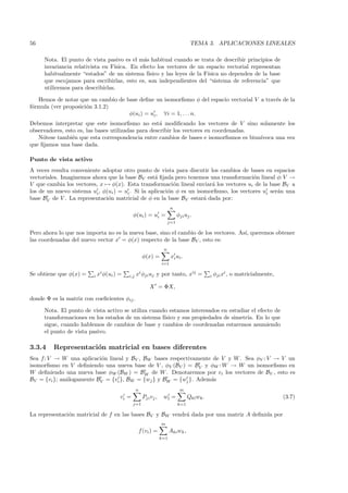 56                                                                                 TEMA 3. APLICACIONES LINEALES

     Nota. El punto de vista pasivo es el m´s habitual cuando se trata de describir principios de
                                             a
     invariancia relativista en F´
                                 ısica. En efecto los vectores de un espacio vectorial representan
     habitualmente “estados” de un sistema f´  ısico y las leyes de la F´
                                                                        ısica no dependen de la base
     que escojamos para escribirlas, esto es, son independientes del “sistema de referencia” que
     utilicemos para describirlas.

   Hemos de notar que un cambio de base deﬁne un isomorﬁsmo φ del espacio vectorial V a trav´s de la
                                                                                            e
f´rmula (ver proposici´n 3.1.2)
 o                    o
                                    φ(ui ) = ui , ∀i = 1, . . . n.
Debemos interpretar que este isomorﬁsmo no est´ modiﬁcando los vectores de V sino solamente los
                                                     a
observadores, esto es, las bases utilizadas para describir los vectores en coordenadas.
   N´tese tambi´n que esta correspondencia entre cambios de bases e isomorﬁsmos es biun´
     o           e                                                                      ıvoca una vez
que ﬁjamos una base dada.

Punto de vista activo
A veces resulta conveniente adoptar otro punto de vista para discutir los cambios de bases en espacios
vectoriales. Imaginemos ahora que la base BV est´ ﬁjada pero tenemos una transformaci´n lineal φ: V →
                                                   a                                     o
V que cambia los vectores, x → φ(x). Esta transformaci´n lineal enviar´ los vectores ui de la base BV a
                                                           o             a
los de un nuevo sistema ui , φ(ui ) = ui . Si la aplicaci´n φ es un isomorﬁsmo, los vectores ui ser´n una
                                                         o                                         a
base BV de V . La representaci´n matricial de φ en la base BV estar´ dada por:
                               o                                       a
                                                                       n
                                              φ(ui ) = ui =                 φji uj .
                                                                      j=1

Pero ahora lo que nos importa no es la nueva base, sino el cambio de los vectores. As´ queremos obtener
                                                                                     ı,
las coordenadas del nuevo vector x = φ(x) respecto de la base BV , esto es:
                                                                  n
                                                      φ(x) =           xi ui .
                                                                 i=1

Se obtiene que φ(x) =    i   xi φ(ui ) =   i,j   xi φji uj y por tanto, x j =                i   φji xi , o matricialmente,

                                                          X = ΦX,

donde Φ es la matriz con coeﬁcientes φij .

     Nota. El punto de vista activo se utiliza cuando estamos interesados en estudiar el efecto de
     transformaciones en los estados de un sistema f´
                                                    ısico y sus propiedades de simetr´ En lo que
                                                                                     ıa.
     sigue, cuando hablemos de cambios de base y cambios de coordenadas estaremos asumiendo
     el punto de vista pasivo.

3.3.4    Representaci´n matricial en bases diferentes
                     o
Sea f: V → W una aplicaci´n lineal y BV , BW bases respectivamente de V y W . Sea φV : V → V un
                          o
isomorﬁsmo en V deﬁniendo una nueva base de V , φV (BV ) = BV y φW : W → W un isomorﬁsmo en
W deﬁniendo una nueva base φW (BW ) = BW de W . Denotaremos por vi los vectores de BV , esto es
BV = {vi }; an´logamente BV = {vi }, BW = {wj } y BW = {wj }. Adem´s
              a                                                   a
                                                 n                           m
                                       vi =           Pji vj ,    wl =            Qkl wk .                                    (3.7)
                                              j=1                           k=1

La representaci´n matricial de f en las bases BV y BW vendr´ dada por una matriz A deﬁnida por
               o                                           a
                                                                 m
                                                     f (vi ) =         Aki wk ,
                                                                 k=1
 