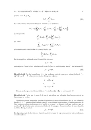 ´
3.3. REPRESENTACION MATRICIAL Y CAMBIOS DE BASE                                                                          57

y en las bases BV y BW ,
                                                                     m
                                                       f(vi ) =            Ali wl .                                    (3.8)
                                                                     l=1

Por tanto, usando la ecuaci´n (3.7) en la ecuaci´n (3.8) tendremos,
                           o                    o
                                      n                    n                            n             m
                      f (vi ) = f (         Pji vj ) =           Pji f(vj ) =               Pji           Akj wk   ,
                                      j=1                  j=1                        j=1         k=1


y an´logamente,
    a
                                          m                      m              m
                                                Aki wk =             Aki              Qla wl      ,
                                          k=1                  k=1              l=1

por tanto
                                          m,m                              n    m
                                                  Aki Qlk wl =                        Pji Alj wl ,
                                       k=1,l=1                            j=1 l=1

y la independencia lineal de los vectores wl implica que
                                                  m                        n
                                                       Aki Qlk =                Pji Alj .
                                                 k=1                      j=1


En otras palabras, utilizando notaci´n matricial, tenemos,
                                    o

                                                            QA = AP,

y despejando A en el primer miembro de la ecuaci´n (esto es, multiplicando por Q−1 por la izquierda),
                                                o

                                                           A = Q−1 AP.                                                 (3.9)

                                                                                          ˜
Ejercicio 3.3.3 Con los isomorﬁsmos φV y φW podemos construir una nueva aplicaci´n lineal f =
                                                                                o
φ−1 ◦ f ◦ φV : V → W tal y como nos indica el diagrama adjunto.
 W

                                                                     ˜
                                                                     ff
                                                           V −−→ W
                                                             −−
                                                                
                                                      φV
                                                                φ
                                                                                    V


                                                         Vf −−→ W
                                                            −−
                                                                     f

                                             ˜
   Probar que la representaci´n matricial de f en las bases BV y BW es precisamente A .
                             o

Ejercicio 3.3.4 Probar que el rango de la matriz asociada a una aplicaci´n lineal no depende de las
                                                                        o
bases en que se escriba.

    Si particularizamos la situaci´n anterior al caso en que f es un endomorﬁsmo, esto es, una aplicaci´n
                                  o                                                                     o
lineal f : V → V , podemos ﬁjar la misma base BV en su dominio y en su rango. Cuando cambiemos de
base, podemos realizar simult´neamente el cambio en su rango y su dominio con lo que tendremos que las
                                a
matrices P y Q de la discusi´n anterior coincidir´n y la f´rmula para el cambio de base de una realizaci´n
                              o                   a       o                                             o
matricial A de f , resultar´:
                           a
                                               A = P −1 AP.                                         (3.10)
En el pr´ximo cap´
        o        ıtulo discutiremos el problema de determinar la expresi´n matricial m´s sencilla para
                                                                        o             a
un endomorﬁsmo.
 