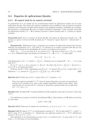 58                                                                       TEMA 3. APLICACIONES LINEALES

3.4      Espacios de aplicaciones lineales
3.4.1     El espacio dual de un espacio vectorial
La proposici´n 3.1.1 nos ense˜´ que las combinaciones lineales de aplicaciones lineales son de nuevo
             o                  no
aplicaciones lineales. Este hecho nos conduce a considerar como candidatos a nuevos espacios vectoriales
conjuntos cuyos elementos son aplicaciones lineales ya que podemos sumarlas y multiplicar por escalares.
En particular si consideramos IK como un espacio vectorial de dimensi´n 1 sobre el propio cuerpo IK,
                                                                         o
las aplicaciones lineales f : V → IK se llaman covectores o formas lineales sobre V y forman un espacio
vectorial.

Proposici´n 3.4.1 Sea V un espacio vectorial sobre IK. El conjunto de aplicaciones lineales f : V → IK
          o
forman un espacio vectorial sobre IK denotado por V ∗ llamado el espacio dual de V . Adem´s dim V =
                                                                                          a
dim V ∗ .

   Demostraci´n. Deﬁnimos la suma y el producto por escalares de aplicaciones lineales de la manera
                  o
habitual (ver proposici´n 3.1.1). Con ellas V ∗ se convierte en un espacio vectorial sobre IK tras una
                            o
comprobaci´n rutinaria de las propiedades de la suma y el producto por escalares.
             o
   Si B = {e1 , . . . , en } es una base de V , un covector f : V → IK tiene la forma f (x) = i xi λi , donde
λi = f(ei ). Deﬁnamos ahora una familia de covectores ei : V → IK, i = 1, . . . , n, como sigue:

                                        ei (ej ) = δj ,
                                                    i
                                                          ∀i, j = 1, . . . , n,

equivalentemente ei (x) = xi , donde x = i xi ei . Probemos que el conjunto B ∗ = {e1 , . . . , en } es una
base de V ∗ .
    Si f ∈ V ∗ , sea λi = f (ei ), entonces f = i λi ei . En efecto, i λi ei (x) = i λi xi = i f (xi ei ) =
f (x), y B ∗ es un sistema generador.
    Probemos que B ∗ es libre. Supongamos que j µj ej = 0, entonces j µj ej (x) = 0 para todo x ∈ V .
                                                         j
Tomemos x = ei , entonces 0 = j µj ej (ei ) = j µj δi = µi , y B ∗ es libre.                          QED


Ejercicio 3.4.1 Probar que si f (x) = 0 para todo f ∈ V ∗ , entonces x = 0.

      Nota. Los espacios vectoriales V y V ∗ tienen la misma dimensi´n, por tanto son isomorfos de
                                                                    o
      acuerdo con el corolario 3.1.1, pero no hay ning´n isomorﬁsmo can´nico entre ambos. Para
                                                       u                 o
      cada elecci´n de una base B en V tenemos el isomorﬁsmo proporcionado por la aplicaci´n
                 o                                                                              o
      φ: V → V ∗ , φ(ei ) = ei .

Ejemplo 3.4.1 El espacio IK∗ se puede identiﬁcar con IK escogiendo como base el covector f que env´
                                                                                                  ıa
1 en 1.

   Si consideramos el espacio vectorial de los polinomios IK[x], cada elemento a de IK deﬁne un covector
fa como sigue:
                                           fa (P ) = P (a) ∈ IK.

Ejercicio 3.4.2 Probar que el conjunto de covectores fai , ai = aj si i = j, i = 1, . . . , n + 1 son l.i.

Ejemplo 3.4.2 El espacio (V ∗ )∗ es can´nicamente isomorfo a V . Por un lado dim(V ∗ )∗ = dim V ∗ =
                                         o
dim V , luego (V ∗ )∗ es isomorfo a V . Adem´s hay una aplicaci´n natural φ: V → (V ∗ )∗ deﬁnida por
                                            a                  o
φ(x)(f ) = f (x), ∀f ∈ V ∗ , x ∈ V .
   Esta aplicaci´n es un monomorﬁsmo ya que si φ(x) = 0, entonces f (x) = 0, para todo f ∈ V ∗ , por
                  o
tanto x = 0. Por tanto φ es un isomorﬁsmo.
 