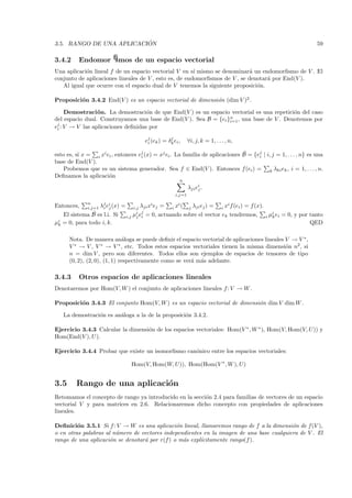 ´
3.5. RANGO DE UNA APLICACION                                                                                             59

3.4.2      Endomorﬁsmos de un espacio vectorial
Una aplicaci´n lineal f de un espacio vectorial V en s´ mismo se denominar´ un endomorﬁsmo de V . El
            o                                           ı                    a
conjunto de aplicaciones lineales de V , esto es, de endomorﬁsmos de V , se denotar´ por End(V ).
                                                                                   a
   Al igual que ocurre con el espacio dual de V tenemos la siguiente proposici´n.
                                                                               o

Proposici´n 3.4.2 End(V ) es un espacio vectorial de dimensi´n (dim V )2 .
         o                                                  o

     Demostraci´ n. La demostraci´n de que End(V ) es un espacio vectorial es una repetici´n del caso
                 o                  o                                                     o
del espacio dual. Construyamos una base de End(V ). Sea B = {ei }n , una base de V . Denotemos por
                                                                 i=1
ej : V → V las aplicaciones deﬁnidas por
 i

                                             ej (ek ) = δk ei ,
                                              i
                                                         j
                                                                    ∀i, j, k = 1, . . . , n,

esto es, si x = i xi ei , entonces ej (x) = xj ei . La familia de aplicaciones B = {ej | i, j = 1, . . . , n} es una
                                    i
                                                                               ˜
                                                                                     i
base de End(V ).
    Probemos que es un sistema generador. Sea f ∈ End(V ). Entonces f (ei ) = k λki ek , i = 1, . . . , n.
Deﬁnamos la aplicaci´no
                                                              n
                                                                    λji ei .
                                                                         j
                                                            i,j=1

               n
Entonces,      i,j=1   λj ei (x) =
                        i j
                                                  i
                                         i,j λji x ej =
                                                            i
                                                         i x ( j λji ej ) =
                                                                                i
                                                                             i x f (ei ) = f (x).
                 ˜                         i j
     El sistema B es l.i. Si         i,j µj ei = 0, actuando sobre el vector ek tendremos,        i   µi ei = 0, y por tanto
                                                                                                       k
µi
 k   = 0, para todo i, k.                                                                                              QED

       Nota. De manera an´loga se puede deﬁnir el espacio vectorial de aplicaciones lineales V → V ∗ ,
                               a
       V ∗ → V , V ∗ → V ∗ , etc. Todos estos espacios vectoriales tienen la misma dimensi´n n2 , si
                                                                                             o
       n = dim V , pero son diferentes. Todos ellos son ejemplos de espacios de tensores de tipo
       (0, 2), (2, 0), (1, 1) respectivamente como se ver´ m´s adelante.
                                                         a a

3.4.3      Otros espacios de aplicaciones lineales
Denotaremos por Hom(V, W ) el conjunto de aplicaciones lineales f : V → W .

Proposici´n 3.4.3 El conjunto Hom(V, W ) es un espacio vectorial de dimensi´n dim V dim W .
         o                                                                 o

     La demostraci´n es an´loga a la de la proposici´n 3.4.2.
                  o       a                         o

Ejercicio 3.4.3 Calcular la dimensi´n de los espacios vectoriales: Hom(V ∗ , W ∗ ), Hom(V, Hom(V, U)) y
                                   o
Hom(End(V ), U ).

Ejercicio 3.4.4 Probar que existe un isomorﬁsmo can´nico entre los espacios vectoriales:
                                                   o

                                       Hom(V, Hom(W, U)), Hom(Hom(V ∗ , W ), U)


3.5       Rango de una aplicaci´n
                               o
Retomamos el concepto de rango ya introducido en la secci´n 2.4 para familias de vectores de un espacio
                                                         o
vectorial V y para matrices en 2.6. Relacionaremos dicho concepto con propiedades de aplicaciones
lineales.

Deﬁnici´n 3.5.1 Si f : V → W es una aplicaci´n lineal, llamaremos rango de f a la dimensi´n de f(V ),
         o                                     o                                          o
o en otras palabras al n´mero de vectores independientes en la imagen de una base cualquiera de V . El
                        u
rango de una aplicaci´n se denotar´ por r(f ) o m´s expl´
                      o           a              a      ıcitamente rango(f ).
 